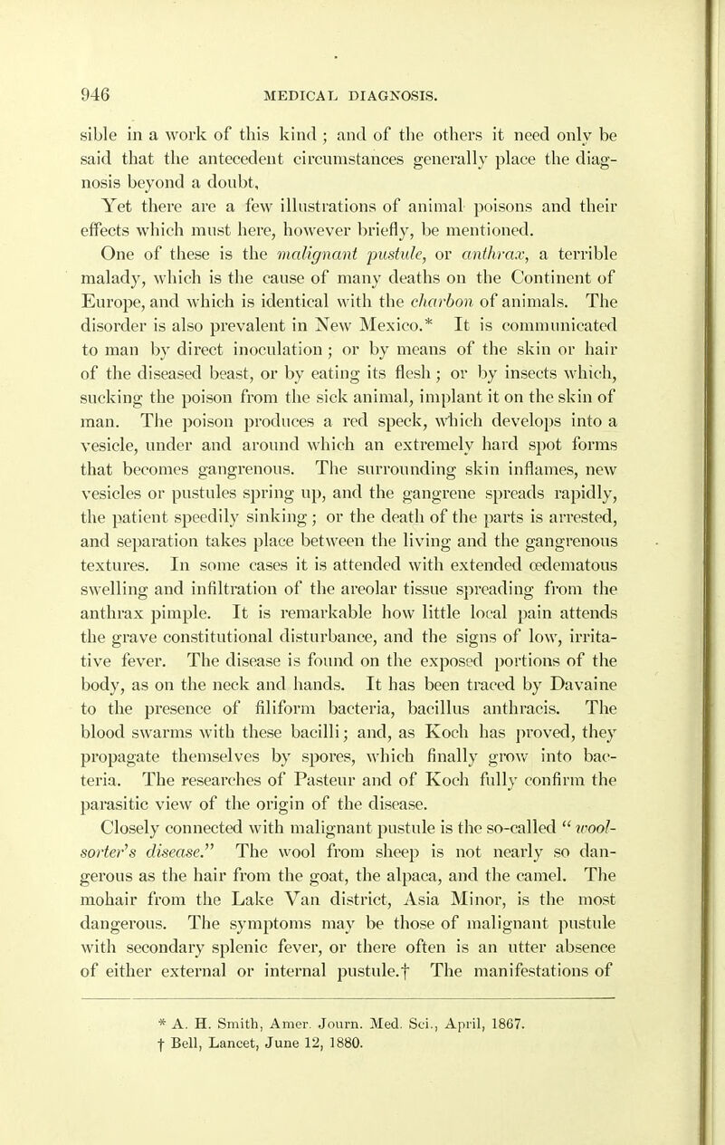 sible in a work of this kind ; and of the others it need only be said that the antecedent circumstances genei^ally place the diag- nosis beyond a doubt. Yet there are a few illustrations of animal poisons and their effects which must here, however briefly, be mentioned. One of these is the malignant pustule, or anthrax, a terrible malady, which is the cause of many deaths on the Continent of Europe, and which is identical with the charbon of animals. The disorder is also prevalent in New Mexico.* It is communicated to man by direct inoculation ; or by means of the skin or hair of the diseased beast, or by eating its flesh; or by insects which, sucking the poison from the sick animal, implant it on the skin of man. The poison produces a red speck, wdiich develops into a vesicle, under and around which an extremely hard spot forms that becomes gangrenous. The surrounding skin inflames, new vesicles or pustules spring up, and the gangrene spreads rapidly, the patient speedily sinking ; or the death of the parts is arrested, and separation takes place between the living and the gangrenous textures. In some cases it is attended with extended cedematous swelling and infiltration of the areolar tissue spreading from the anthrax pimple. It is remarkable how little local pain attends the grave constitutional disturbance, and the signs of low, irrita- tive fever. The disease is found on the exposed portions of the body, as on the neck and hands. It has been traced by Davaine to the presence of filiform bacteria, bacillus anthracis. The blood swarms with these bacilli; and, as Koch has proved, they propagate themselves by spores, which finally grow into bac- teria. The researches of Pasteur and of Koch fully confirm the parasitic view of the origin of the disease. Closely connected with malignant pustule is the so-called  icool- sorter's disease. The wool from sheej^ is not nearly so dan- gerous as the hair from the goat, the alpaca, and the camel. The mohair from the Lake Van district, Asia. Minor, is the most dangerous. The symptoms may be those of malignant pustule with secondary splenic fever, or there often is an utter absence of either external or internal pustule.f The manifestations of * A. H. Smith, Amer. Journ. Med. Sci., April, 1867. t Bell, Lancet, June 12, 1880.