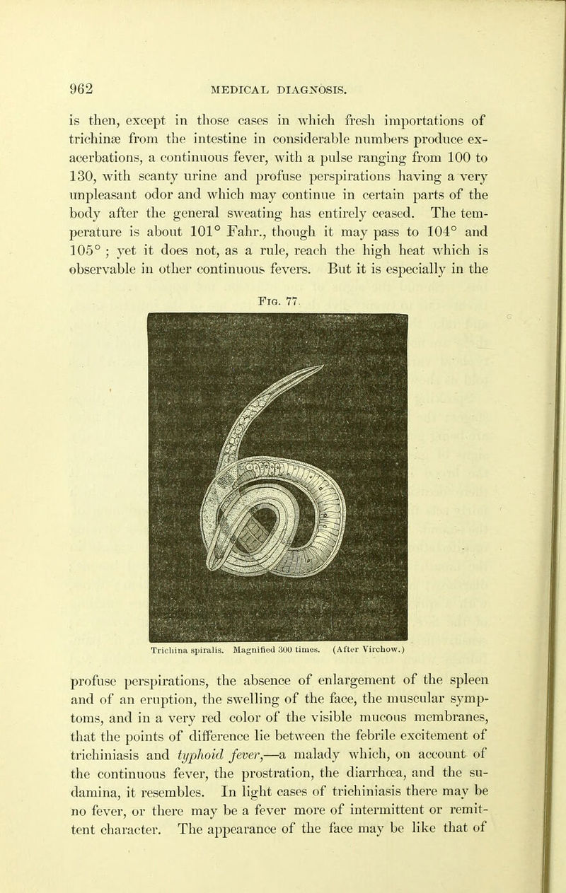 is then, except in those cases in which fresh importations of trichinae from the intestine in considerable numbers produce ex- acerbations, a continuous fever, with a pulse ranging from 100 to 130, with scanty urine and profuse perspirations having a very unpleasant odor and which may continue in certain parts of the body after the general sweating has entirely ceased. The tem- perature is about 101° Fahr., though it may pass to 104° and 105° ; yet it does not, as a rule, reach the high heat which is observable in other continuous fevers. But it is especially in the Fig. 77. Trichina spiralis. Magnified 3UU times. (After Virchow.) profuse perspirations, the absence of enlargement of the spleen and of an eruption, the swelling of the face, the muscular symp- toms, and in a very red color of the visible mucous membranes, that the points of diiference lie between the febrile excitement of trichiniasis and typhoid fever,—a malady which, on account of the continuous fever, the prostration, the diarrhoea, and the su- damina, it resembles. In light cases of trichiniasis there may be no fever, or there may be a fever more of intermittent or remit- tent character. The appearance of the face may be like that of