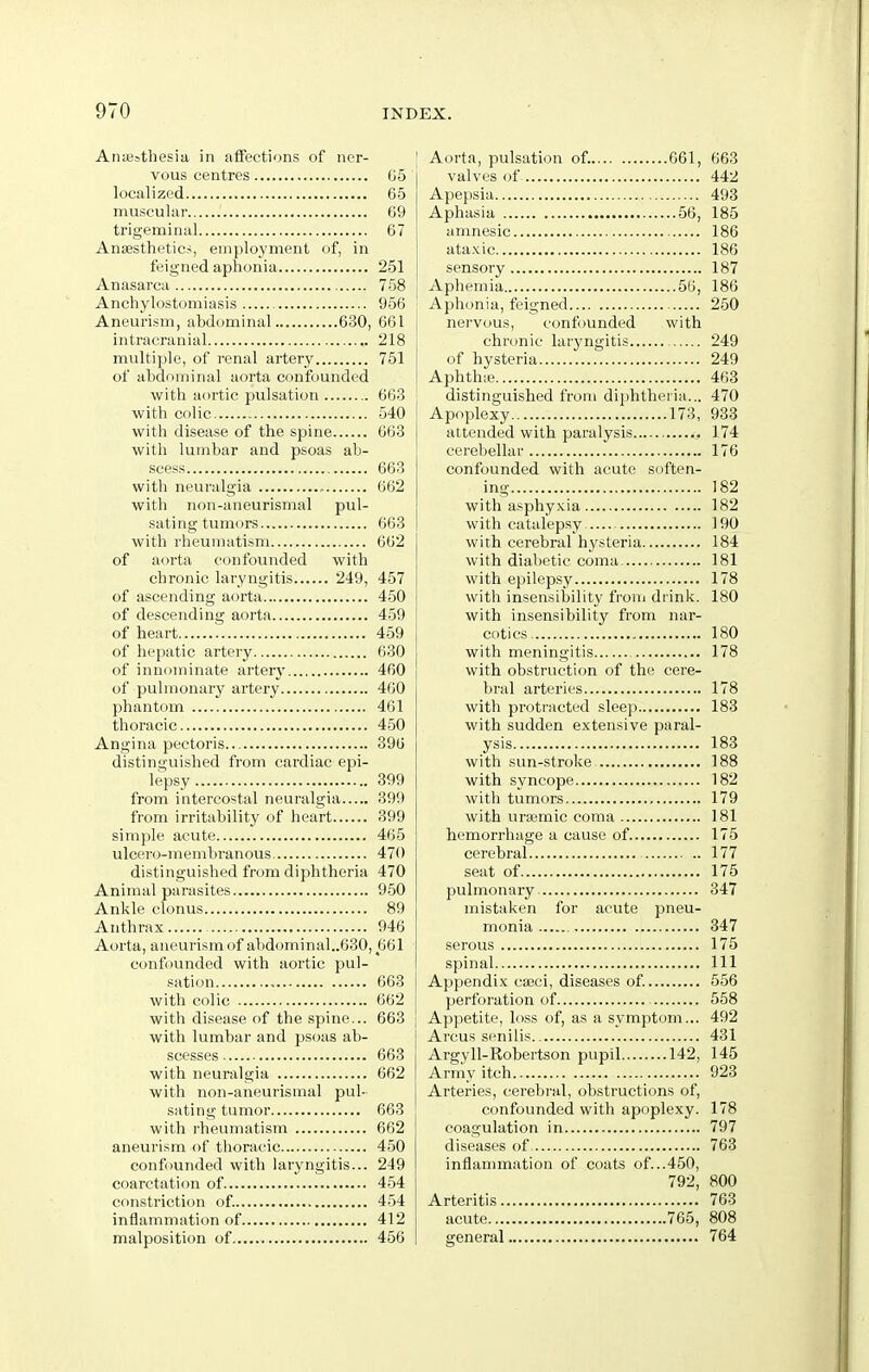 Anaesthesia in affections of ner- vous centres G5 localized 65 muscular 69 trigeminal 67 Anaesthetics, employment of, in feigned aphonia 251 Anasarca 758 Anchylostomiasis 956 Aneurism, abdominal 630, 661 intracranial 218 multiple, of renal artery 751 of abdominal aorta confounded with aortic pulsation 663 with colic 540 with disease of the spine 663 with lumbar and psoas ab- scess 663 with neuralgia , 662 with iion-aneurismal pul- sating tumors 663 with rheumatism 602 of aorta confounded with chronic laryngitis 249, 457 of ascending aorta 450 of descending aorta 459 of heart 459 of hepatic artery 630 of innominate artery 460 of pulmonary artery 400 jjhantom 461 thoracic 450 Angina pectoris... 390 distinguished from cardiac epi- lepsy 399 from intercostal neuralgia 399 from irritability of heart 399 simple acute 465 ulcero-membranous 470 distinguished from diphtheria 470 Animal parasites 950 Ankle clonus 89 Anthrax 946 Aorta, aneurismof abdominal..630, 661 confounded with aortic pul- sation 663 with colic 662 with disease of the spine... 663 with lumbar and psoas ab- scesses 663 with neuralgia 662 with non-aneurismal pul- sating tumor 663 with rheumatism 662 aneurism of thoracic 450 confounded with laryngitis... 249 coarctation of 4-54 constriction of. 454 inflammation of 412 malposition of 456 Aorta, pulsation of. 661, 663 valves of 442 Apepsia 493 Aphasia 56, 185 amnesic 186 ata.cic 186 sensory 187 Aphemia 56, 186 Aphonia, feigned 250 nei'vous, confounded with chronic laryngitis 249 of hysteria 249 Aphthic 463 distinguished from diphtheiia... 470 Apoplexy 173, 933 attended with paralysis 174 cerebellar 176 confounded with acute soften- ing 182 with asphyxia 182 with catalepsy ] 90 with cerebral hJ^steria 184 with diabetic coma 181 with epilepsy 178 with insensibility fi-om drink. 180 with insensibility from nar- cotics 180 with meningitis 178 with obstruction of the cere- bral arteries 178 with protracted sleep 183 with sudden extensive paral- ysis 183 with sun-stroke 188 with syncope 182 with tumors 179 with uraemic coma 181 hemorrhage a cause of 175 cerebral 177 seat of 175 pulmonary 347 mistaken for acute pneu- monia 347 serous 175 spinal Ill Appendix cajci, diseases of. 556 perforation of 558 Appetite, loss of, as a symptom... 492 Arcus senilis 431 Argyll-Robertson pupil 142, 145 Army itch 923 Arteries, cerebral, obstructions of, confounded with apoplexy. 178 coagulation in 797 diseases of 763 inflammation of coats of...450, 792, 800 Arteritis 763 acute 765, 808 general 764