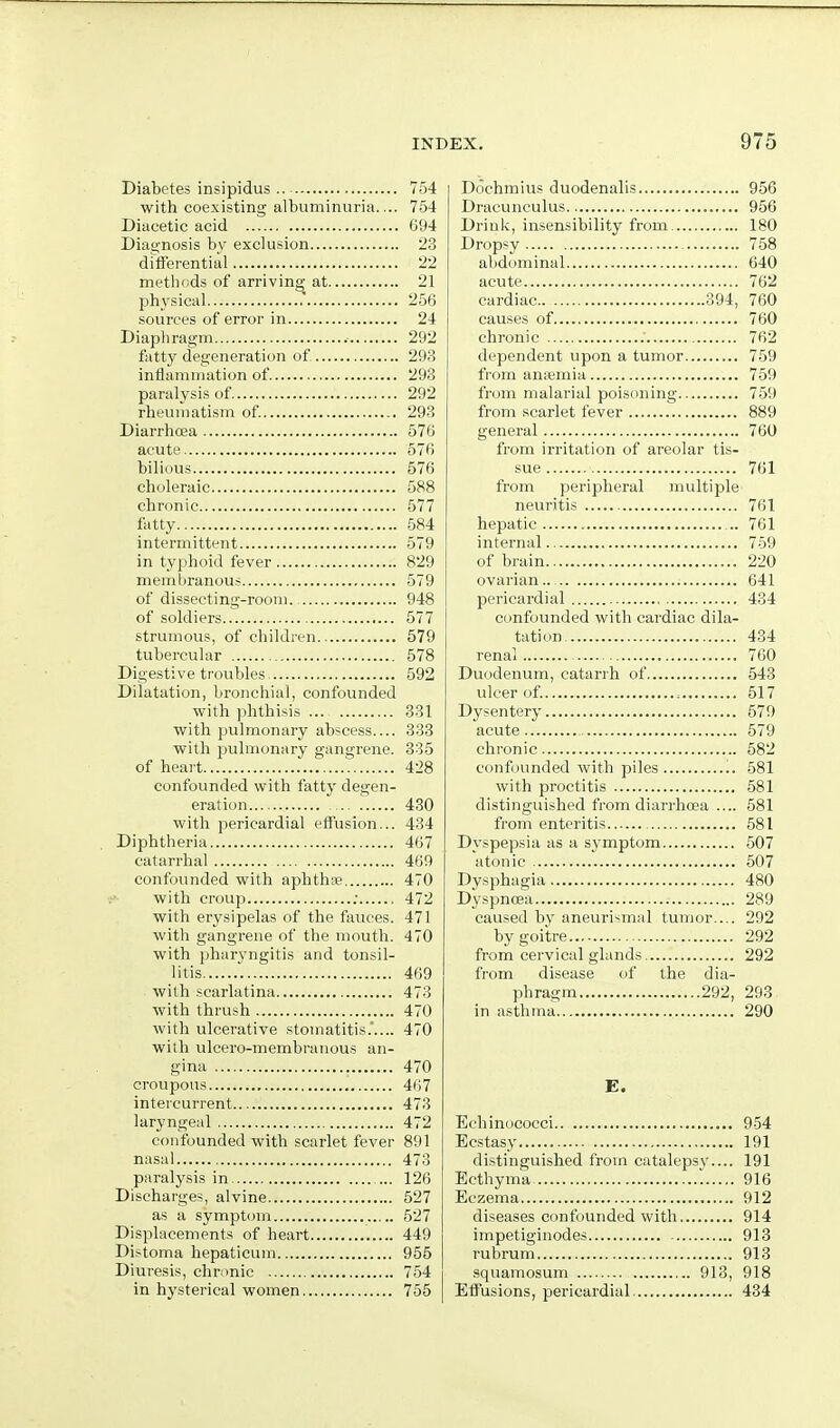 Diabetes insipidus 754 with coexisting albuminuria.... 754 Diacetic acid 094 Diagnosis by exclusion 23 differential 22 methods of arriving at 21 physical .' 256 sources of error in 24 Diaphragm 292 fatty degeneration of 293 inflammation of 293 paralysis of 292 rheumatism of 293 Diarrhoea 576 acute 576 bilious 576 choleraic 588 chronic 577 fatty 584 intermittent 579 in typhoid fever 829 membranous 579 of dissecting-room. 948 of soldiers 577 strumous, of children 579 tubercular 578 Digestive troubles 592 Dilatation, bronchial, confounded with phthisis ... 331 with pulmonary abscess 338 with pulmonary gangrene. 335 of heart 428 confounded with fatty degen- eration 430 with pericardial effusion... 434 Diphtheria 467 catarrhal 469 confounded with aphth* 470 with croup ; 472 with erysipelas of the fiiuces. 471 with gangrene of the mouth. 470 with pharyngitis and tonsil- litis 469 with scarlatina 473 with thrush 470 with ulcerative stomatitis.'.... 470 with ulcero-membranous an- gina 470 croupous 467 intercurrent 473 laryngeal 472 confounded with scarlet fever 891 nasal 473 paralysis in ... 126 Discharges, alvine 527 as a symptom 527 Displacements of heart 449 Distoma hepaticum 955 Diuresis, chronic 754 in hysterical women 755 Dochmius duodenalis 956 Dracunculus 956 Drink, insensibility from 180 Dropsy 758 abdominal 640 acute 762 cardiac 394, 760 causes of 760 chronic 762 dependent upon a tumor 759 from anfemia 759 from malarial poisoning 759 from scarlet fever 889 general 760 from irritation of areolar tis- sue 761 from peripheral multiple neuritis 761 hepatic 761 internal 759 of brain 220 ovarian.. 641 pericardial 434 confounded with cardiac dila- tation 434 renal 760 Duodenum, catari'h of 543 ulcer of. 517 Dysentery 579 acute 579 chronic 582 confounded with piles „ 581 with proctitis 581 distinguished from diarrhoea .... 581 from enteritis 581 Dyspepsia as a symptom 507 atonic 507 Dysphagia 480 Dyspnoea 289 caused by aneuri^mal tumor.... 292 by goitre 292 from cervical glands 292 from disease of the dia- phragm 292, 293 in asthma 290 E. Echinncocci 954 Ecstasy 191 distinguished from catalepsy.... 191 Ecthyma, '. 916 Eczema 912 diseases confounded with 914 impetiginodes 913 rubrum 918 squamosum 913, 918 Effusions, pericardial 434