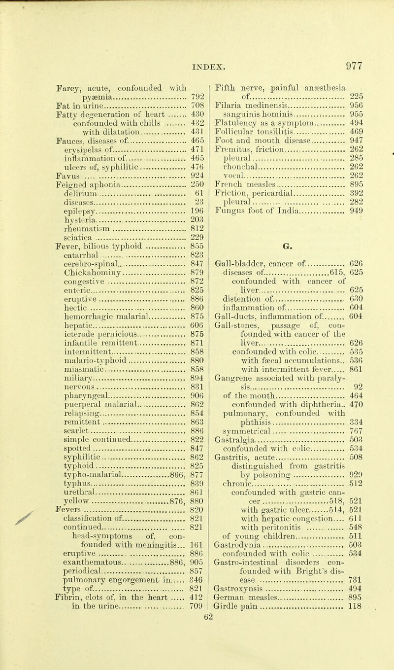 Farcy, acute, confounded with pyaemia... 792 Fat in urine 708 Fatty degeneration of heart 430 confounded with chills 432 with dihitation 431 Fauces, diseases of 465 erysipelas of 471 intJammation of. 46-5 ulcers of, syphilitic 476 Favus . 924 Feigned ajihonia 2.50 delirium 61 diseases 23 epilepsy 196 hysteria 203 rheumatism 812 sciatica 229 Fever, bilious typhoid, 855 catarrhal 823 cerebro-spinal.. ■ 847 Chickahominy 879 congestive 872 enteric 825 eruptive 886 hectic 860 hemorrhagic malarial 875 hepatic 606 icterode pernicious 875 infantile remittent 871 intermittent 858 malario-typhoid 880 miasmatic 858 miliary 894 nervous 831 pharyngeal 906 puerperal malarial 862 relapsing 854 remittent 863 scarlet 886 simple continued 822 spotted 847 syphilitic 862 typhoid 825 typho-malarial 866, 877 typhus 839 urethral 861 yellow 876, 880 Fevers 820 classitication of. 821 continued 821 head-symptoms of, con- founded with meningitis... 161 eruptive 886 e.xanthematous 886, 905 periodical 857 pulmonary engorgement in 346 type of 821 Fibrin, clots of, in the heart 412 in the urine 709 Fifth nerve, painful anaesthesia of 225 Filaria medinensis 956 sanguinis hominis 955 Flatulency as a symptom 494 Follicular tonsillitis 469 Foot and mouth disease 947 Fi'emitus, friction , 262 pleural 285 rhonchal 262 vocal 262 French measles 895 Friction, pericardial 392 pleural 282 Fungus foot of India 949 6. Gall-bladder, cancer of. 626 diseases of 615, 625 confounded with cancer of liver 625 distention of. 630 inflammation of. 604 Gall-ducts, inflammation of. 604 Gall-stones, passage of, con- founded with cancer of the liver 626 confounded with colic ,. 535 with fsecal accumulations.. 536 with intermittent fever 861 Gangrene associated with pai-aly- sis 92 of the mouth 464 confounded with diphtheria.. 470 pulmonary, confounded with phthisis 334 svmmetrical 767 Ga.stralgia 503 confounded with culic 534 Gastritis, acute 508 distinguished from gastritis by poisoning 929 chronic 512 confounded with gastric can- cer 518, 521 with gastric ulcer 514, 521 with hepatic congestion.... 611 with peritonitis 548 of young children 511 Gastrodynia 503 confounded with colic 534 Gastro-intestinal disorders con- founded with Bright's dis- ease 731 Gastroxynsis 494 German measles 895 Girdle pain 118
