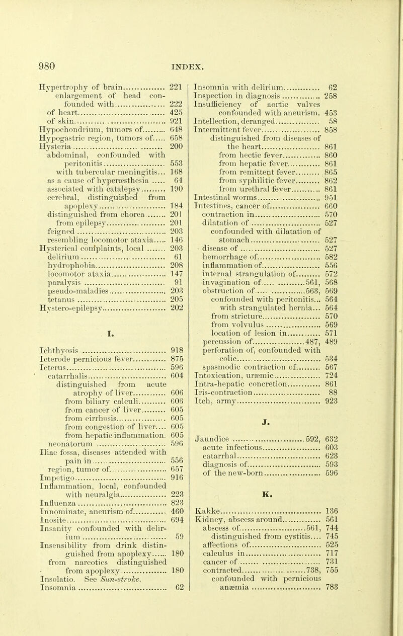 Hypertrophy of brain 221 enlargement of head con- founded with 222 of heart 425 of skin 921 Hypochondrium, tumors of 048 Hypogastric region, tumors of 658 Hysteria T 200 abdominal, confounded with peritonitis 553 with tubercular meningitis... 168 as a cause of hypera?sthesia 64 associated with catalepsy 190 cerebral, distinguished from apoplexy 184 distinguished from chorea 201 from epilepsj' 201 feigned 203 resembling locomotor ataxia 146 Hysterical coiilplaints, local 203 delirium 61 hydrophobia 208 locomotor ataxia 147 paralysis 91 pseudo-maladies 203 tetanus 205 Hystero-epilepsy 202 I. Ichthyosis 918 Icterode pernicious fever 875 Icterus 596 catarrhalis 604 distinguished from acute atrophy of liver 606 from biliary calculi 606 from cancer of liver 605 from cirrhosis 605 from congestion of liver.... 605 from hepatic inflammation. 605 neonatorum 596 Iliac fossa, diseases attended with pain in 556 region, tumor of. 657 Impetigo 916 Inflammation, local, confounded with neuralgia 223 Influenza 823 Innominate, aneurism of 460 Inosite 694 Insanity confounded with delir- ium 59 Insensibility from drink distin- guished from apoplexy 180 from narcotics distinguished from apoplexy 180 Insolatio. See Sun-st7'oke. Insomnia 62 Insomnia with delirium 62 Inspection in diagnosis 258 Insufficiency of aortic valves confounded with aneurism. 453 Intellection, deranged 58 Intermittent fever 858 distinguished from diseases of the heart 861 from hectic fever 860 from hepatic fever 861 from remittent fever 865 from syphilitic fever 862 from urethral fever 861 Intestinal worms 951 Intestines, cancer of 660 contraction in 570 dilatation of 527 confounded with dilatation of stomach 527 disease of 527 hemorrhage of 582 inflammation of 556 internal strangulation of 572 invagination of 561, 568 obstruction of. 563, 569 confounded with peritonitis... 564 with strangulated hernia... 564 from stricture 570 from volvulus 569 location of lesion in 571 percussion of 487, 489 perforation of, confounded with colic 534 spasmodic contraction of 567 Intoxication, ursemic 724 Intra-hepatic concretion 861 Iris-contraction 88 Itch, army 923 J. Jaundice 592, 632 acute infectious 603 catarrhal 623 diagnosis of 593 of the new-born 596 K. Kakke 136 Kidney, abscess around 561 abscess of 561, 744 distinguished from cystitis.... 745 affections of. 525 calculus in 717 cancer of 731 contracted 738, 755 confounded with pernicious anaemia 783