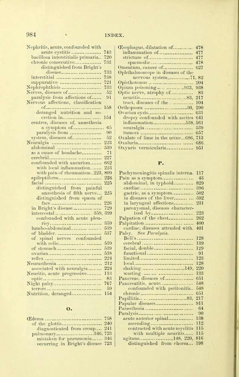 Nephritis, acute, confounded with acute cystitis 743 bacillosa interstitialis primaria.. 720 chronic consecutive 733 distinguished from Briglit's disease 733 interstitial 738 suppurative 721 Neplirophthisis 733 Nerves, diseases of 52 paralysis trom affections of 91 Nervous affections, classification of. 158 deranged nutrition and se- cretion in 154 centres, diseases of, anaesthesia a symptom of. 65 paralysis from 90 system, diseases of. 52 Neuralgia 223 abdominal 539 as a cause of headache 71 cerebrid 227 confounded with aneurism 662 with local inflammation 223 with pain of rheumatism..223, 809 epileptiform 226 facial 225 distinguished from painful anaesthesia of fifth nerve... 225 distinguished from spasm of face 226 in Bright's disease 729 intercostal 359, 399 confounded with acute pleu- risy 359 lumbo-abdominal 539 of bladder 537 of spinal nerves confounded with colic 539 of stomach 539 ovarian 538 reflex 224 Neurasthenia 212 associated with neuralgia 224 Neuritis, acute progressive 113 optic 83 Night palsy 767 terrors 59 Nutrition, deranged 154 O. (Edema 758 of the glottis.... 240 diagnosticated from croup.... 241 pulmonary 346, 723 mistaken for pneumonia 346 occurring in Bright's disease 723 CEsophagus, dilatation of 478 inflammation of. 477 stricture of 477 spasmodic 478 Omentum, cancer of 627 Ophthalmoscope in diseases of the nervous system 71, 82 Opisthotonus 204 Opium poisoning.. 933, 938 Optic nerve, atrophy of 83 neuritis 83, 217 tract, diseases of the 104 Orthopnoea 30, 290 Ovarian cysts 631 dropsy confounded with ascites 641 inflammation 538, 561 neuralgia .., 539 tumors 657 O.xalate of lime in the urine...686, 713 O.Kaluria 686 Oxyuris vermicularis 951 P. Pachymeningitis spinalis interna. 117 Pain as a symptom 43 abdominal, in typhoid 829 cardiac 396 gastric, as a symptom 502 in diseases of the liver 592 in laryngeal affections 231 paroxysmal, diseases character- ized by 223 Palpation of the chest 262 Palpitation 400 cardiac, diseases attended with. 401 Palsy. See Paralysis. Bell's 128 cerebral 139 fsicial, double 129 functional 91 limited 123 local 128 shaking 149, 220 wasting 133 Pancreas, diseases of. 651 Pancreatitis, acute 548 confounded with peritonitis.. 548 chronic 051 Papillitis 83, 217 Papular diseases 911 Paraesthesia 64 Paralysis 90 acute anterior spinal 138 ascending 112 contrasted with acute myelitis 115 with multiple neuritis 115 agitans 148, 220, 816 distinguished from chorea... 198