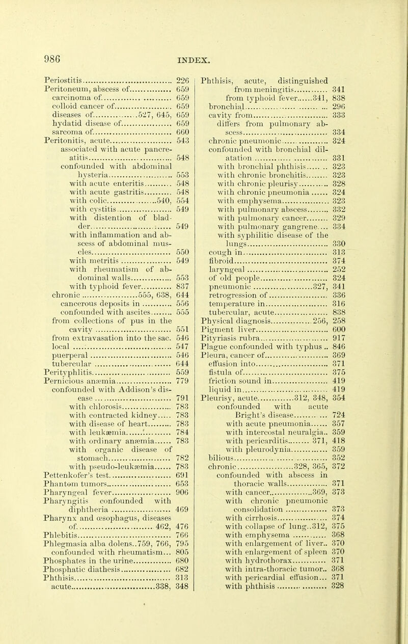 Periostitis 226 Peritoneum, abscess of 659 carcinoma of. 659 colloid cancer of 659 diseases of 527, 645, 659 hydatid disease of 659 sarcoma of. 660 Peritonitis, acute 543 associated with acute pancre- atitis 548 confounded with abdominal hysteria 553 with acute enteritis 548 with acute gastritis 548 with colic 540, 554 with cystitis 549 with distention of blad- der ; 549 with inflammation and ab- scess of abdominal mus- cles 550 with metritis 549 with rheumatism of ab- dominal walls 553 with typhoid fever 837 chronic 555, 638, 644 cancerous deposits in 556 confounded with ascites 555 from collections of pus in the cavity 551 from extravasation into the sac. 546 local 547 puerperal 546 tubercular 644 Perityphlitis 559 Pernicious anasmia 779 confounded with Addison's dis- ease 791 with chlorosis 783 with contracted kidney 783 with disease of heart 783 with leukaemia '. 784 with ordinary anasmia 783 with organic disease of stomach 782 with pseudo-leukasmia 783 Pettenkofer's test 691 Phantom tumors 653 Pharyngeal fever 906 Pharyngitis confounded with diphtheria 469 Pharynx and a?sophagus, diseases of 462, 476 Phlebitis 766 Phlegmasia alba dolens..759, 766, 795 confounded with rheumatism... 805 Phosphates in the urine 680 Phosphatic diathesis 682 Phthisis 313 acute 338, 348 Phthisis, acute, distinguished from meningitis 341 from typhoid fever 341, 838 bronchial 296 cavity from 333 ditt'ers from pulmonary ab- scess 334 chronic pneumonic 824 confounded with bronchial dil- atation 331 with bronchial phthisis 323 with chronic bronchitis 323 with chronic pleurisy 328 with chronic pneumonia 324 with emphysema 323 with puhnonary abscess 332 with pulmonary cancer 329 with pulmonary gangrene.... 334 with syphilitic disease of the lungs 330 cough in 313 fibroid 374 laryngeal 252 of old people 324 pneumonic 327, 341 retrogression of 336 temperature in 316 tubercular, acute 838 Phj^sical diagnosis 256, 258 Pigment liver 600 Pityriasis rubra 917 Plague confounded with typhus .. 846 Pleura, cancer of 369 effusion into 371 fistula of 375 friction sound in 419 liquid in 419 Pleurisy, acute 312, 348, 354 confounded with acute Bright's disease 724 with acute pneumonia 357 with intercostal neuralgia.. 359 with pericarditis 371, 418 with pleurodynia 359 bilious 352 chronic 328, 365, 372 confounded with abscess in thoracic walls 371 with cancer 369, 373 with chronic pneumonic consolidation 373 with cirrhosis 374 with collapse of lung..312, 375 with emphysema 368 with enlargement of liver.. 370 with enlargement of spleen 370 with hydrothorax 371 with intra-thoracic tumor.. 368 with pericardial effusion... 371 with phthisis 328