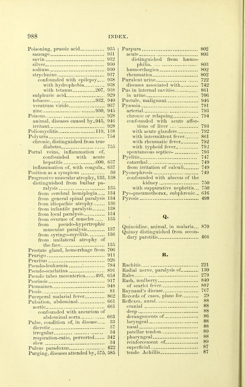 Poisoning, prussic acid 935 sausage 931 savin 982 silver 930 sodium , 930 strychnine 937 confounded with epilepsy 938 with hydrophobia 938 with tetanus 207, 938 sulphuric acid. 929 tobacco 932, 940 veratrum viride 937 zinc 930, 945 Poisons 928 animal, diseases caused by..945, 946 irritant 928 Poliomyelitis 119, 138 Polyuria 754 chronic, distinguished from true diabetes 755 Portal veins, inflammation of, confounded with acute hepatitis 600, 637 inflammation of, with coagula.. 637 Position as a symptom 30 Progressive muscular atrophy, 133, 138 distinguished from bulbar pa- ralysis 135 from cerebral hemiplegia 134 from general spinal paralysis 134 from idiopathic atrophy 136 • from infantile paralysis 138 from local paralysis 134 from overuse of muscles 135 from pseudo-hypertrophic muscular paralysis 137 from syringo-myelitis 136 from unilateral atrophy of the face 135 Prostate gland, hemorrhage from 706 Prurigo 911 Pruritus 926 Pseudo-leuksemia 784 Pseudo-scarlatina 891 Pseudo tabes mesenterica 493, 654 Psoriasis 917 Ptomaines 948 Ptosis 81 Puerperal malarial fever 862 Pulsation, abdominal 661 aortic 661 confounded with aneurism of abdominal aorta 663 Pulse, condition of, in disease 33 dicrotic 37 irregular 34 respiration-ratio, perverted 342 slow 34 Pulsus paradoxus , 422 Purging, diseases attended by, 575, 585 Purpura 802 acute 803 distinguished from haemo- philia 803 hsemorrhagica 802 rheumatica 802 Purulent urine 722 diseases associated with 742 Pus in internal cavities 861 in urine 706 Pustule, malignant 946 Pyaemia 791 arterial 793 chronic or relapsing 794 confounded with acute affec- tions of liver 793 with acute glanders 792 with intermittent fever 861 with rheumatic fever 792 with typhoid fever 792 spontaneous septico- 793 Pyelitis 747 catarrhal 749 from irritation of calculi 749 Pyonephrosis 749 confounded with abscess of the kidney 750 with suppurative nephritis... 750 Pyo-pneumothorax, subphrenic... 616 Pyrosis 498 Q. Quinoidine, animal, in malaria... 870 Quinsy distinguished from secon- dary parotitis 46(3 R. Eachitis 221 Radial nerve, paralysis of. 130 Rales.. ■ 279 Rash, mulberry 840 of scarlet fever 887 Raynaud's disease 767 Records of cases, plans for 29 Reflexes, aural 88 cranial 88 deep 88 derangements of. 86 laryngeal 88 nasal 88 patellar tendon 89 • pharyngeal 88 reinforcement of. 89 superficial 87 tendo Achillis 87