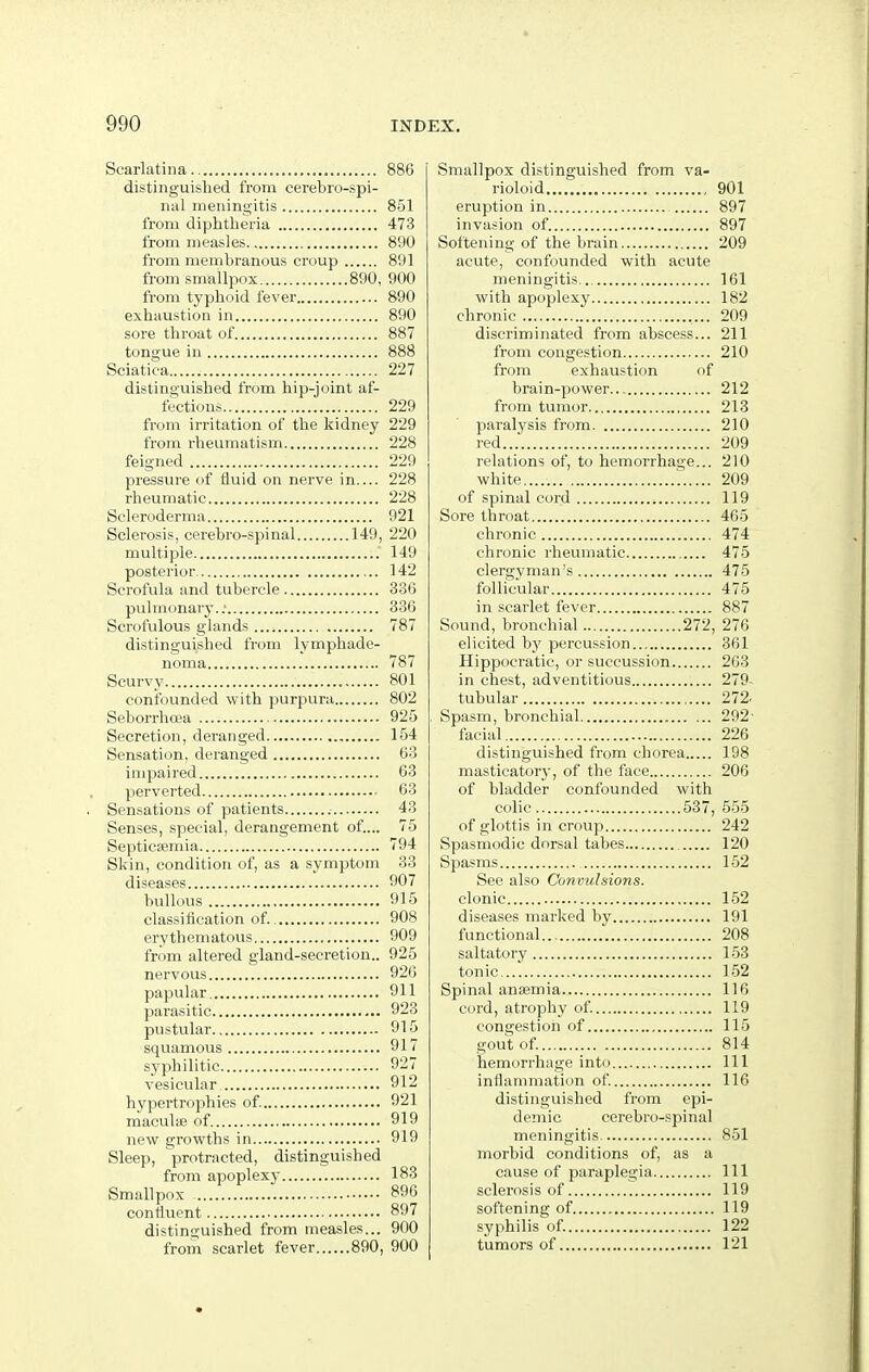 Scarlatina 886 distinguished from cerebro-spi- nal meningitis 851 from diphtheria 473 from measles 890 from membranous croup 891 from smallpox 890, 900 from typhoid fever 890 exhaustion in 890 sore throat of 887 tongue in 888 Sciatica 227 distinguished from hip-joint af- fections 229 from irritation of the kidney 229 from rheumatism 228 feigned 229 pressure of fluid on nerve in.... 228 rheumatic 228 Scleroderma 921 Sclerosis, cerebro-spinal 149, 220 multiple 149 posterior 142 Scrofula and tubercle 336 pulmonary.; 336 Scrofulous glands 787 distinguished from lymphade- noma 787 Scurvy 801 confounded with purpura 802 Seborrhoea 925 Secretion, deranged 154 Sensation, deranged 63 impaired 63 perverted 63 Sensations of patients 43 Senses, special, derangement of.... 75 Septicaemia 794 Skin, condition of, as a symptom 33 diseases , 907 bullous 915 classification of. 908 erythematous 909 from altered gland-secretion.. 925 nervous 926 papular 911 parasitic 923 pustular 915 squamous 917 syphilitic 927 vesicular 912 hypertrophies of. 921 maculae of 919 new growths in 919 Sleep, protracted, distinguished from apoplexy 183 Smallpox 896 confluent 897 distinguished from measles... 900 from scarlet fever 890, 900 Smallpox distinguished from va- rioloid 901 eruption in 897 invasion of 897 Softening of the brain 209 acute, confounded with acute meningitis 161 with apoplexy 182 chronic 209 discriminated from abscess... 211 from congestion 210 from exhaustion of brain-power 212 from tumor 213 paralysis from 210 red 209 relations of, to hemorrhage... 210 white r 209 of spinal cord 119 Sore throat 465 chronic 474 chronic rheumatic 475 clergyman's 475 follicular 475 in scarlet fever 887 Sound, bronchial 272, 276 elicited by percussion 361 Hippocratic, or succussion 263 in chest, adventitious 279- tubular 272. Spasm, bronchial 292- facial 226 distinguished from chorea 198 masticatory, of the face 206 of bladder confounded with colic 537, 555 of glottis in croup 242 Spasmodic dorsal tabes 120 Spasms 152 See also Convulsions. clonic 152 diseases marked by 191 functional 208 saltatory 153 tonic...! 152 Spinal anijemia 116 cord, atrophy of. 119 congestion of 115 gout of. 814 hemorrhage intn Ill inflammation of 116 distinguished from epi- demic cerebro-spinal meningitis 851 morbid conditions of, as a cause of paraplegia Ill sclerosis of 119 softening of 119 syphilis of. 122 tumors of 121