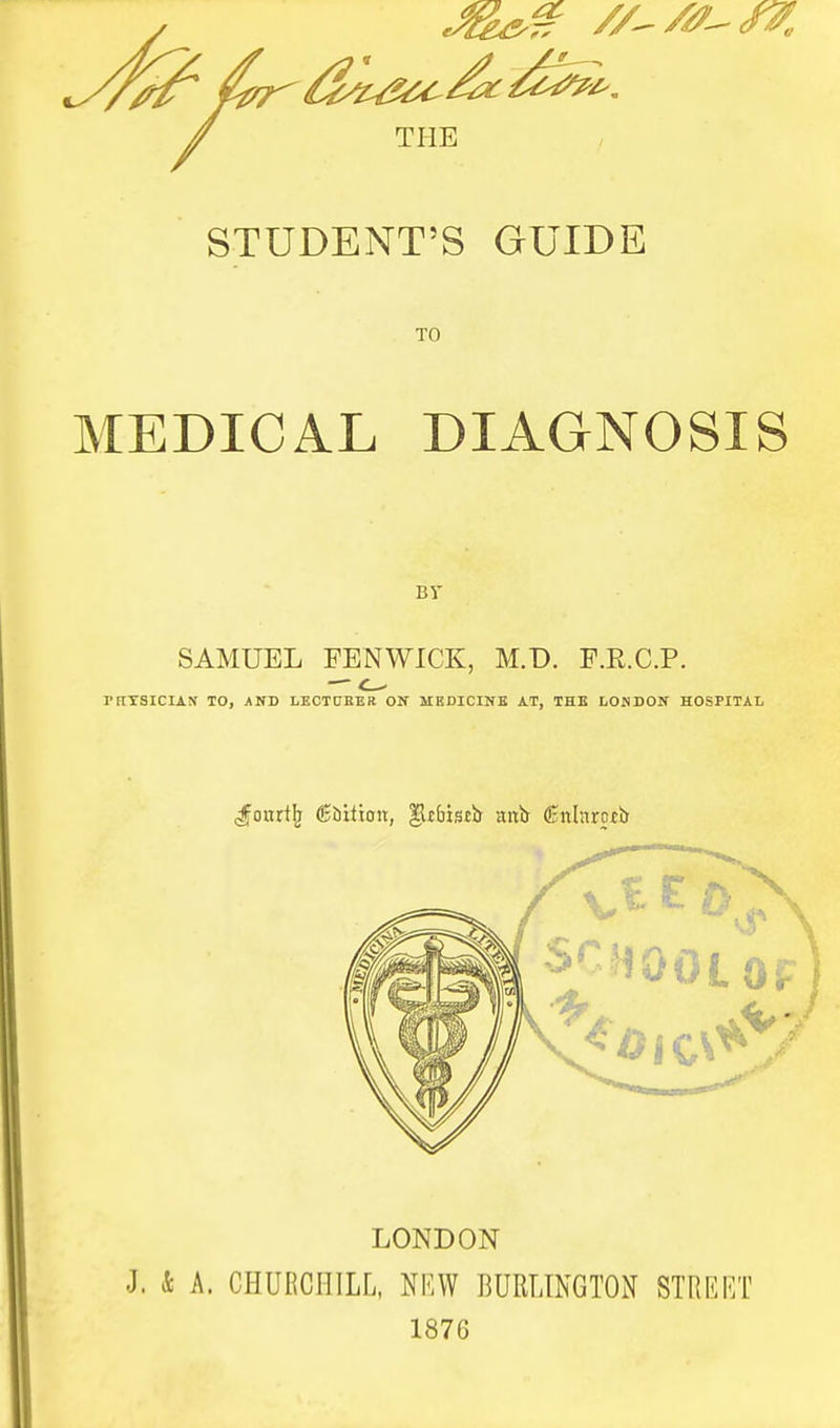 STUDENT'S GUIDE TO MEDICAL DIAGNOSIS By SAMUEL FENWICK, M.D. F.R.C.P. — c- rnXSICIAtf TO, and LECTCBEB on MEDICINB at, the LONDON HOSPITAL J^oitrtl^ ©bition, ^jbissb anb (Snlnrotlr LONDON J. k A. CHURCHILL, NKW BURLINGTON STREET 1876