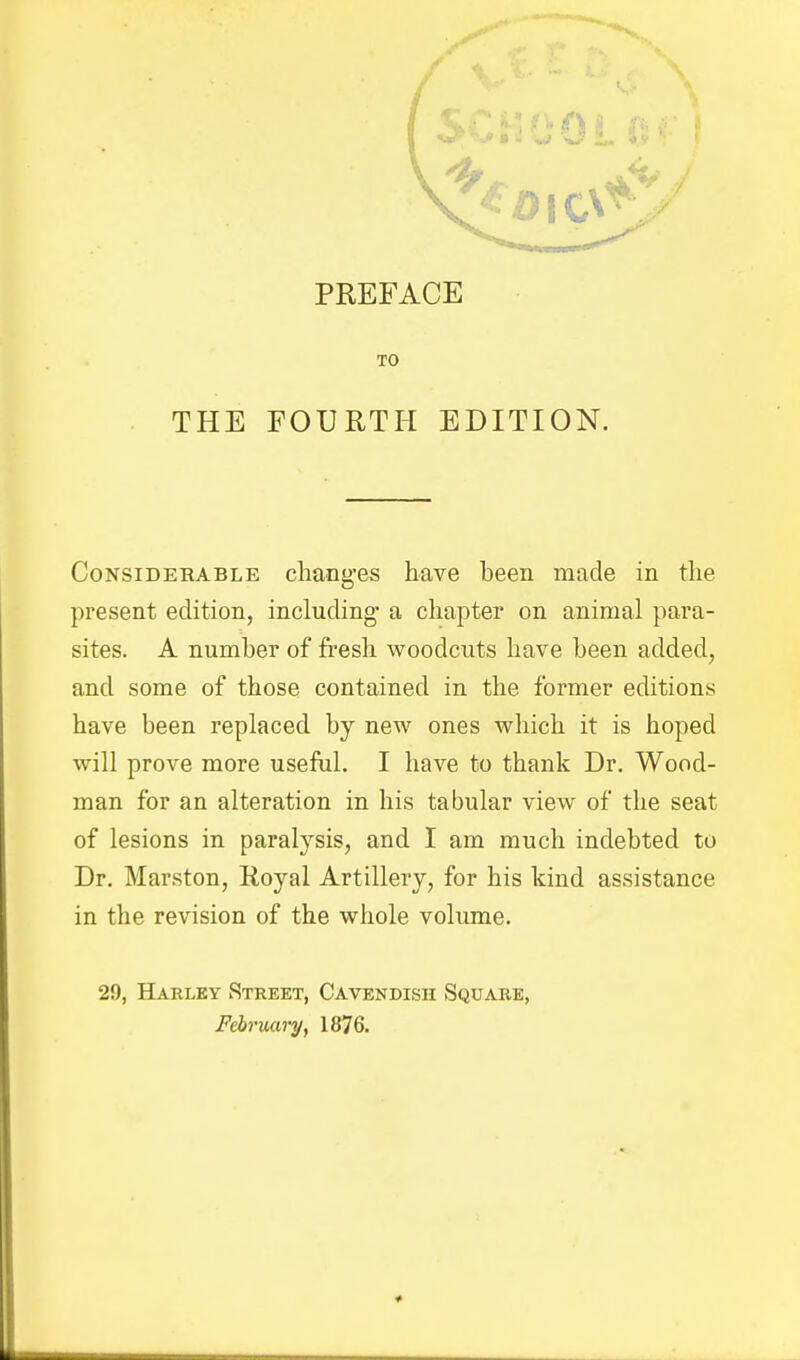 TO THE FOURTH EDITION. Considerable cliaog-es have been made in the present edition, including- a chapter on animal para- sites. A number of fresh woodcuts have been added, and some of those contained in the former editions have been replaced by new ones which it is hoped will prove more useful. I have to thank Dr. Wood- man for an alteration in his tabular view of the seat of lesions in paralysis, and I am much indebted to Dr. Marston, Royal Artillery, for his kind assistance in the revision of the whole volume. 29, Harlky Street, Cavendish Square, February, 1876.
