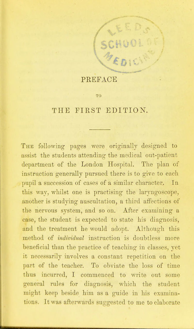 TO THE EIRST EDITION. The following pages were originally designed to assist the students attending the medical out-patient department of the London Hospital. The plan of instruction generally pursued there is to give to each pupil a succession of cases of a similar character. In this way, whilst one is practising the laryngoscope, another is studying auscultation, a third aifections of the nervous system, and so on. After examining a case, the student is expected to state his diagnosis, and the treatment he would adopt. Although this method of individual instruction is doubtless more beneficial than the practice of teaching in classes, yet it necessarily involves a constant repetition on the part of the teacher. To obviate the loss of time thus incurred, I commenced to write out some general rules for diagnosis, which the student might keep beside him as a gaiide in his examina- tions. It was afterwards suggested to me to elaborate