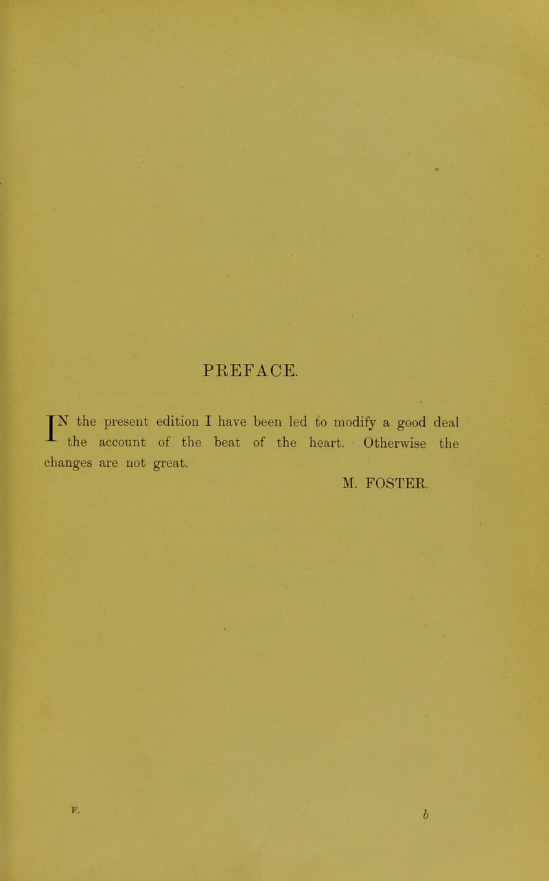 PREFACE. TN the present edition I have been led to modify a good deal the account of the beat of the heart. ■ Otherwise the changes are not great. M. FOSTER. F. b