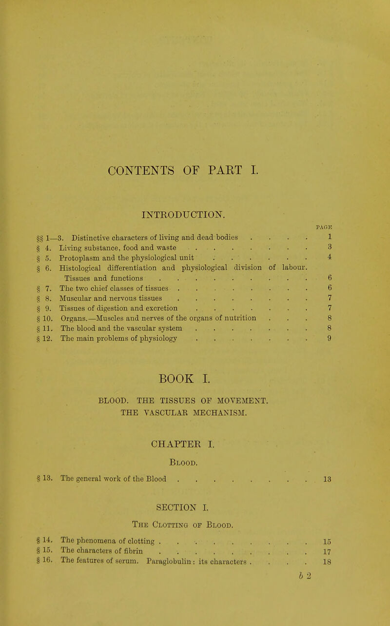 CONTENTS OF PART I. INTRODUCTION. PAGE §§ 1—3. Distinctive characters of living and dead bodies .... 1 § 4. Living substance, food and waste 3 § 5. Protoplasm and the physiological unit . . . . . . 4 § 6. Histological differentiation and physiological division of labour. Tissues and functions 6 § 7. The two chief classes of tissues 6 § 8. Muscular and nervous tissues 7 § 9. Tissues of digestion and excretion 7 §10. Organs.—Muscles and nerves of the organs of nutrition ... 8 §11. The blood and the vascular system 8 § 12. The main problems of physiology 9 BOOK 1. BLOOD. THE TISSUES OF MOVEMENT. THE VASCULAK MECHANISM. CHAPTER I. Blood. § 13. The general work of the Blood 13 SECTION I. The Clotting of Blood. § 14. The phenomena of clotting 15 § 15. The characters of fibrin 17 §16. The features of serum. Paraglobulin : its characters . ... 18