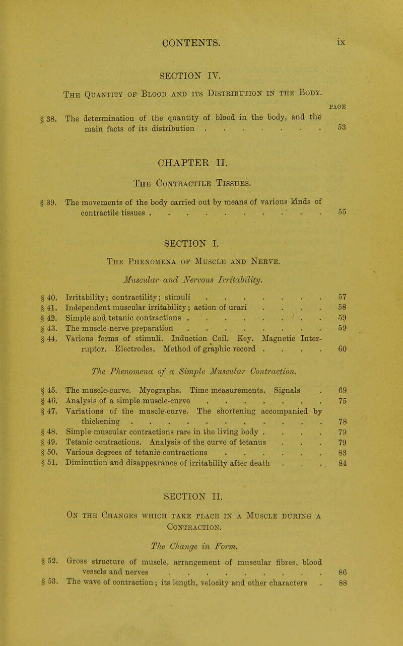 SECTION IV. The Quantity of Blood and its Distribution in the Body. PAGE § 38. The determination of the quantity of blood in the body, and the main facts of its distribution 53 CHAPTER II. The Contractile Tissues. § 89. The movements of the body carried out by means of various kinds of contractile tissues ' . . 55 SECTION I. The Phenomena of Muscle and Nerve. Miiscidai' and Nervous Irritdbility. % 40. Irritability; contractility; stimuli 57 § 41. Independent muscular irritability; action of urari .... 58 § 42. Simple and tetanic contractions . 59 § 43. The muscle-nerve preparation 59 § 44. Various forms of stimuli. Induction Coil. Key. Magnetic Inter- rupter. Electrodes. Method of graphic record .... 60 The Phenomena of a Simple Muscular Contraction. % 45. The muscle-curve. Myographs. Time measurements. Signals . 69 § 46. Analysis of a simple muscle-curve 75 § 47. Variations of the muscle-curve. The shortening accompanied by thickening 78 § 48. Simple muscular contractions rare in the living body .... 79 § 49. Tetanic contractions. Analysis of the curve of tetanus ... 79 § 50. Various degrees of tetanic contractions 83 § 51. Diminution and disappearance of irritability after death . . . . 84 SECTION II. On the Changes which take place in a Muscle during a Contraction. The Change in Form. § 52. Gross structure of muscle, arrangement of muscular fibres, blood vessels and nerves 86 § .53. The wave of contraction; its length, velocity and other characters . 88
