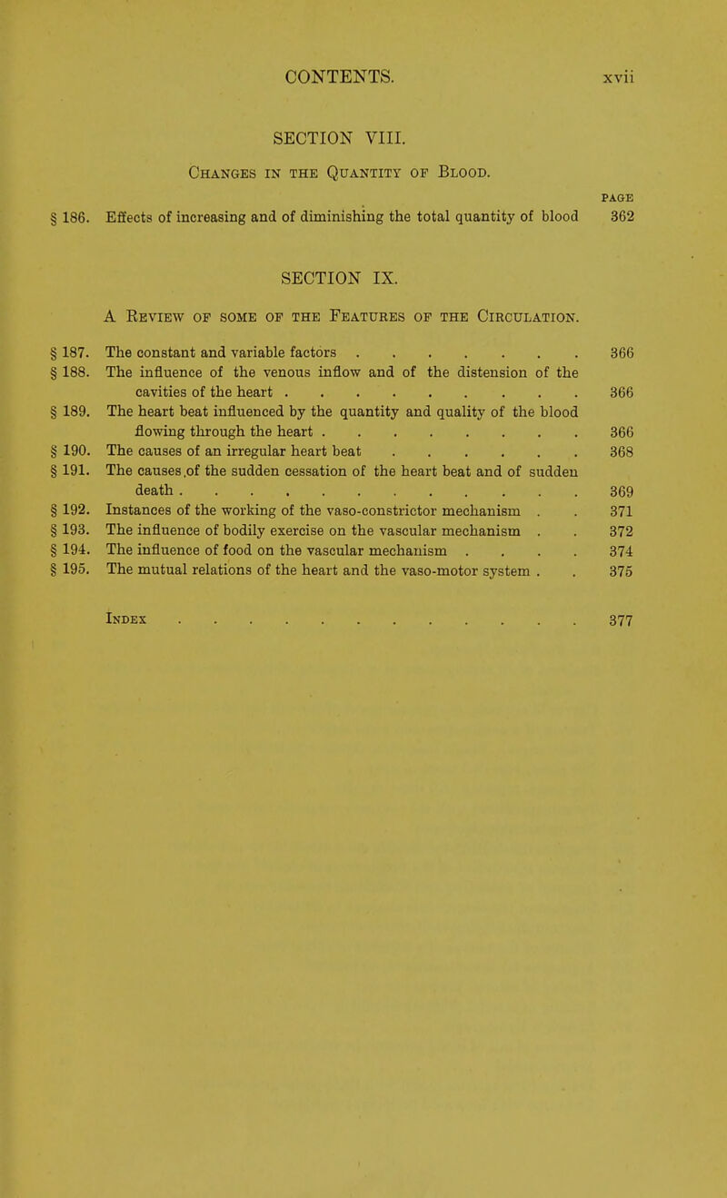 SECTION VIII. Changes in the Quantity op Blood. PAGE § 186. Effects of increasing and of diminishing the total quantity of blood 362 SECTION IX. A Review op some op the Features op the Circulation. § 187. The constant and variable factors 366 § 188. The influence of the venous inflow and of the distension of the cavities of the heart 366 § 189. The heart beat influenced by the quantity and quality of the blood flowing through the heart 866 § 190. The causes of an irregular heart beat 368 § 191. The causes,of the sudden cessation of the heart beat and of sudden death 369 § 192. Instances of the working of the vaso-constrictor mechanism . 371 § 193. The influence of bodily exercise on the vascular mechanism . . 372 § 194. The influence of food on the vascular mechanism .... 374 § 195, The mutual relations of the heart and the vaso-motor system . . 375 Index 377