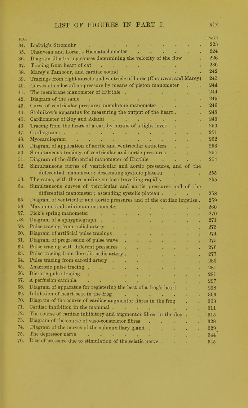 FIG. PA.6E 34. Liidwig's Stromuhr 223 35. Chauveau and Lortet's Hasmatachometer 224 3fi. Diagram illustrating causes determining the velocity of the flow . . 226 37. Tracing from heart of cat 236 38. Marey's Tambour, and cardiac sound 242 39. Tracings from right auricle and ventricle of horse (Chauveau and Marey) 243 40. Curves of endocardiac pressure by means of piston manometer . . 244 41. The membrane manometer of Hiirthle 244 42. Diagram of the same 245 43. Curve of ventricular pressure: membrane manometer .... 246 44. Stolnikow's apparatus for measuring the output of the heart . . . 248 45. Cardiometer of Eoy and Adami 249 46. Tracing from the heart of a cat, by means of a light lever . . . 250 47. Cardiograms 251 48. Myocardiogram 252 49. Diagram of application of aortic and ventricular catheters . . . 258 50. Simultaneous tracings of ventricular and aortic pressures . . . 254 51. Diagram of the differential manometer of Hiirthle .... 254 52. Simultaneous curves of ventricular and aortic pressures, and of the differential manometer; descending systoUc plateau . . . 255 53. The same, with the recording surface travelling rapidly . . . 255 54. Simultaneous curves of ventricular and aortic pressures and of the differential manometer; ascending systolic plateau .... 258 55. Diagram of ventricular and aortic pressures and of the cardiac impulse . 259 56. Maximum and minimum manometer 260 57. Fick's spring manometer 270 58. Diagram of a sphygmograph 271 59. Pulse tracing from radial artery 273 60. Diagram of artificial pulse tracings 274 61. Diagram of progression of pulse wave 275 62. Pulse tracing with different pressures 276 63. Pulse tracing from dorsalis pedis artery 277 64. Pulse tracing from carotid artery 280 65. Anacrotic pulse tracing 281 66. Dicrotic pulse tracing 281 67. A perfusion cannula 297 68. Diagram of apparatus for registering the beat of a frog's heart . . 298 69. Inhibition of heart beat in the frog 306 70. Diagram of the course of cardiac augmentor fibres in the frog . . 308 71. Cardiac inhibition in the mammal 311 72. The course of cardiac inhibitory and augmentor fibres in the dog , . 315 73. Diagram of the course of vaso-constrictor fibres 328 74. Diagram of the nerves of the submaxillary gland 329 75. The depressor nerve 344* 76. Eise of pressure due to stimulation of the sciatic nerve .... 345