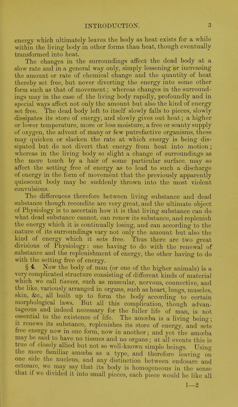 energy which ultimately leaves the body as heat exists for a while within the living body in other forms than heat, though eventually transformed into heat. The changes in the surroundings affect the dead body at a slow rate and in a general way only, simply lessening or increasing the amount or rate of chemical change and the quantity of heat thereby set free, but never diverting the energy into some other form such as that of movement; whereas changes in the surround- ings may in the case of the living body rapidly, profoundly and in special ways affect not only the amount but also the kind of energy set free. The dead body left to itself slowly falls to pieces, slowly dissipates its store of energy, and slowly gives out heat; a higher or lower temperature, more or less moisture, a free or scanty supply of oxygen, the advent of many or few putrefactive organisms, these may quicken or slacken the rate at which energy is being dis- sipated but do not divert that energy from heat into motion; whereas in the living body so slight a change of surroundings as the mere touch by a hair of some particular surface, may so affect the setting free of energy as to lead to such a discharge of energy in the form of movement that the previously apparently quiescent body may be suddenly thrown into the most violent convulsions. The differences therefore between living substance and dead substance though recondite are very great, and the ultimate object of Physiology is to ascertain how it is that living substance can do what dead substance cannot, can renew its substance, and replenish the energy which it is continually losing, and can according to the nature of its surroundings vary not only the amount but also the kind of energy which it sets free. Thus there are two great divisions of Physiology: one having to do with the renewal of substance and the replenishment of energy, the other having to do with the setting free of energy. § 4. Now the body of man (or one of the higher animals) is a very complicated structure consisting of different kinds of material which we call tissues, such as muscular, nervous, connective, and the like, variously arranged in organs, such as heart, lungs, muscles, skm, &c., all built up to form the body according to certain morphological laws. But all this complication, though advan- tageous and indeed necessary for the fuller life of man, is not essential to the existence of life. The amoeba is a living being; it renews its substance, replenishes its store of energy, and se'ts free energy now in one form, now in another; and yet the amoeba may be said to have no tissues and no organs; at all events this is true of closely allied but not so well-known simple beings. Usincy the more familiar amoeba as a type, and therefore leaving on one .side the nucleus, and any distinction between endosarc°and ectosarc, we may say that its body is homogeneous in the sense ■that it we divided it into small pieces, each piece would be like all 1—2