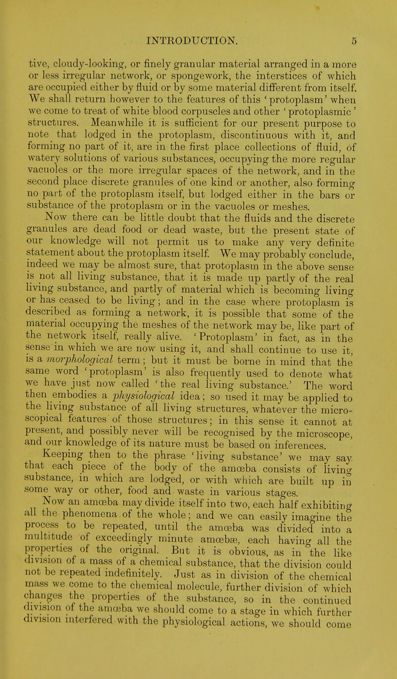 tive, cloudy-lookinsf, or finely granular material arranged in a more or less irregular network, or spongework, the interstices of which are occupied either by fluid or by some material different from itself. We shall return however to the features of this ' protoplasm' when we come to treat of white blood corpuscles and other ' protoplasmic ' structures. Meanwhile it is sufficient for our present purpose to note that lodged in the protoplasm, discontinuous with it, and forming no part of it, are in the first place collections of fluid, of watery solutions of various substances, occupying the more regular vacuoles or the more irregular spaces of the network, and in the second place discrete granules of one kind or another, also forming no part of the protoplasm itself, but lodged either in the bars or substance of the protoplasm or in the vacuoles or meshes. Now there can be little doubt that the fluids and the discrete granules are dead food or dead waste, but the present state of our knowledge will not permit us to make any very definite statement about the protoplasm itself We may probably conclude, indeed we may be almost sure, that protoplasm in the above sense is not all living substance, that it is made up partly of the real living substance, and partly of material which is becoming living or has ceased to be living; and in the case where protoplasm is described as forming a network, it is possible that some of the material occupying the meshes of the network may be, like part of the network itself, really alive. 'Protoplasm' in fact, as in the sense in which we are now using it, and shall continue to use it, is a morphological term; but it must be borne in mind that the same word 'protoplasm' is also frequently used to denote what we have just now called 'the real living substance.' The word then embodies a physiological idea; so used it may be applied to the living substance of all living structures, whatever the micro- scopical features of those structures; in this sense it cannot at present, and possibly never will be recognised by the microscope, and our knowledge of its nature must be based on inferences. Keeping then to the phrase 'living substance' we may say that each piece of the body of the amoeba consists of livincr substance, in which are lodged, or with which are built up in some way or other, food and waste in various stages. Now an amoeba may divide itself into two, each half exhibiting all the phenomena of the whole; and we can easily imagine the process to be repeated, until the amoeba was divided into a multitude of exceedingly minute amoebse, each having all the properties of the original. But it is obvious, as in the like division of a mass of a chemical substance, that the division could not be repeated indefinitely. Just as in division of the chemical rnass we come to the chemical molecule, further division of which changes the properties of the substance, so in the continued division ot the amoeba we should come to a stage in which further division interfered with the physiological actions, we should come
