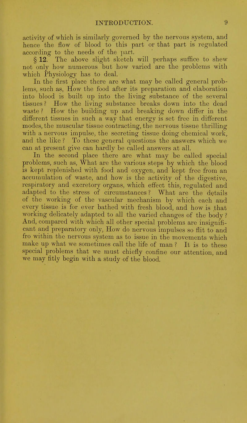 activity of which is similarly governed by the nervous system, and hence the flow of blood to this part or that part is regulated according to the needs of the part. § 12. The above slight sketch will perhaps suffice to shew not only how numerous but how varied are the problems with which Physiology has to deal. In the first place there are what may be called general prob- lems, such as. How the food after its preparation and elaboration into blood is built up into the living substance of the several tissues ? How the living substance breaks down into the dead waste ? How the building up and breaking down differ in the different tissues in such a way that energy is set free in different modes, the muscular tissue contracting, the nervous tissue thrilling with a nervous impulse, the secreting tissue doing chemical work, and the like ? To these general questions the answers which we can at present give can hardly be called answers at all. In the second place there are what may be called special problems, such as, What are the various steps by which the blood is kept replenished with food and oxygen, and kept free from an accumulation of waste, and how is the activity of the digestive, respiratory and excretory organs, which effect this, regulated and adapted to the stress of circumstances ? What are the details of the working of the vascular mechanism by which each and every tissue is for ever bathed with fresh blood, and how is that working delicately adapted to all the varied changes of the body ? And, compared with which all other special problems are insignifi- cant and preparatory only, How do nervous impulses so flit to and fro within the nervous system as to issue in the movements which make up what we sometimes call the life of man ? It is to these special problems that we must chiefly confine our attention, and we may fitly begin with a study of the blood.
