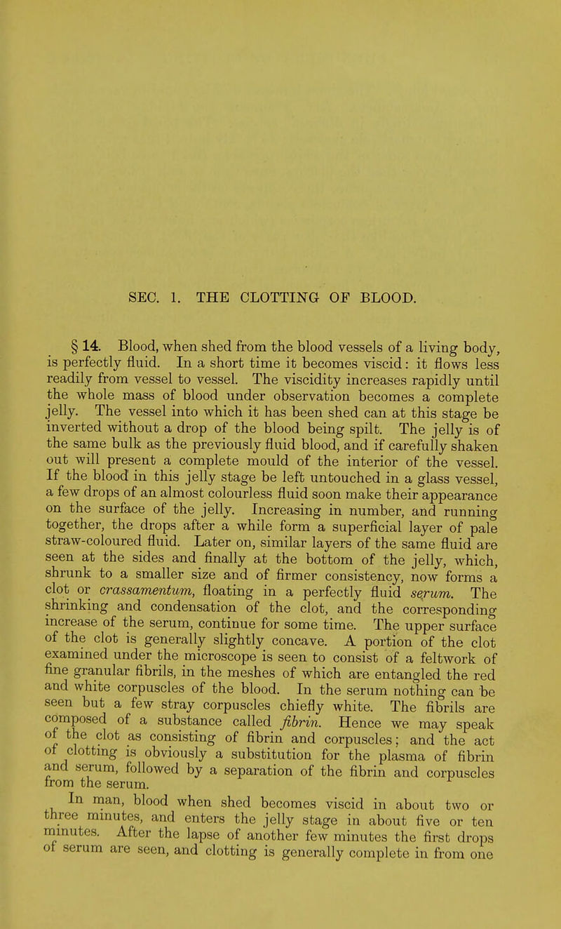 SEC. 1. THE CLOTTING OF BLOOD. § 14. Blood, when shed from the blood vessels of a living body, is perfectly fluid. In a short time it becomes viscid: it flows less readily from vessel to vessel. The viscidity increases rapidly until the whole mass of blood under observation becomes a complete jelly. The vessel into which it has been shed can at this stage be inverted without a drop of the blood being spilt. The jelly is of the same bulk as the previously fluid blood, and if carefully shaken out will present a complete mould of the interior of the vessel. If the blood in this jelly stage be left untouched in a glass vessel, a few drops of an almost colourless fluid soon make their appearance on the surface of the jelly. Increasing in number, and running together, the drops after a while form a superficial layer of pale straw-coloured fluid. Later on, similar layers of the same fluid are seen at the sides and finally at the bottom of the jelly, which, shrunk to a smaller size and of firmer consistency, now forms a clot or crassamentum, floating in a perfectly fluid sej-um. The shrinking and condensation of the clot, and the corresponding increase of the serum, continue for some time. The upper surface of the clot is generally slightly concave. A portion of the clot exammed under the microscope is seen to consist of a feltwork of fine granular fibrils, in the meshes of which are entangled the red and white corpuscles of the blood. In the serum nothing can be seen but a few stray corpuscles chiefly white. The fibrils are composed of a substance called fibrin. Hence we may speak of the clot as consisting of fibrin and corpuscles: and the act ot clottmg is obviously a substitution for the plasma of fibrin and serum, followed by a separation of the fibrin and corpuscles irom the serum. In man, blood when shed becomes viscid in about two or three mmutes, and enters the jelly stage in about five or ten nimutes. After the lapse of another few minutes the first drops ot serum are seen, and clotting is generally complete in from one