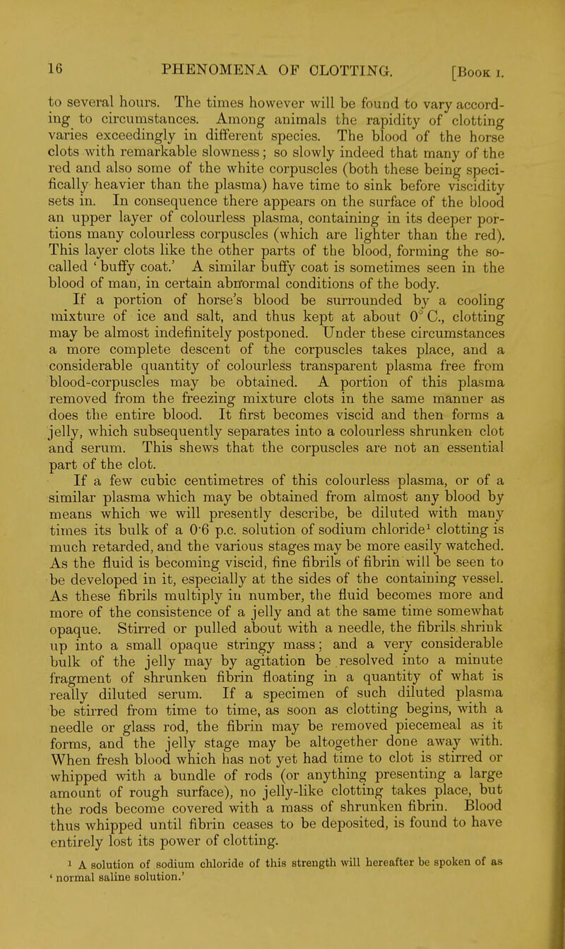 to several hours. The times however will be found to vary accord- ing to circumstances. Among animals the rapidity of clotting varies exceedingly in different species. The blood of the horse clots with remarkable slowness; so slowly indeed that many of the red and also some of the white corpuscles (both these being speci- fically heavier than the plasma) have time to sink before viscidity sets in. In consequence there appears on the surface of the blood an upper layer of colourless plasma, containing in its deeper por- tions many colourless corpuscles (which are lighter than the red). This layer clots like the other parts of the blood, forming the so- called ' buffy coat.' A similar buffy coat is sometimes seen in the blood of man, in certain abnormal conditions of the body. If a portion of horse's blood be surrounded by a cooling mixture of ice and salt, and thus kept at about 0'' C, clotting may be almost indefinitely postponed. Under these circumstances a more complete descent of the corpuscles takes place, and a considerable quantity of colourless transparent plasma free from blood-corpuscles may be obtained. A portion of this plasma removed from the freezing mixture clots in the same manner as does the entire blood. It first becomes viscid and then forms a jelly, which subsequently separates into a colourless shrunken clot and serum. This shews that the corpuscles are not an essential part of the clot. If a few cubic centimetres of this colourless plasma, or of a similar plasma which may be obtained from almost any blood by means which we will presently describe, be diluted with many times its bulk of a 06 p.c. solution of sodium chloride^ clotting is much retarded, and the various stages may be more easily watched. As the fluid is becoming viscid, fine fibrils of fibrin will be seen to be developed in it, especially at the sides of the containing vessel. As these fibrils multiply in number, the fluid becomes more and more of the consistence of a jelly and at the same time somewhat opaque. Stirred or pulled about with a needle, the fibrils shrink up into a small opaque stringy mass; and a very considerable bulk of the jelly may by agitation be resolved into a minute fragment of shrunken fibrin floating in a quantity of what is really diluted serum. If a specimen of such diluted plasma be stirred from time to time, as soon as clotting begins, with a needle or glass rod, the fibrin may be removed piecemeal as it forms, and the jelly stage may be altogether done away with. When fresh blood which has not yet had time to clot is stirred or whipped with a bundle of rods (or anything presenting a large amount of rough surface), no jelly-like clotting takes place, but the rods become covered with a mass of shrunken fibrin. Blood thus whipped until fibrin ceases to be deposited, is found to have entirely lost its power of clotting. 1 A solution of sodium chloride of this strength will hereafter be spoken of as ' normal saline solution.'