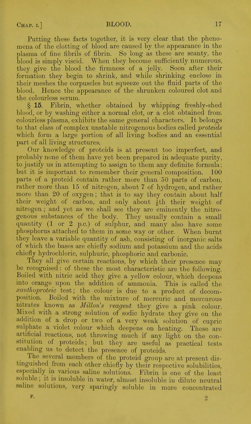 Putting these facts together, it is very clear that the pheno- mena of the clotting of blood are caused by the appearance in the plasma of fine fibrils of fibrin. So long as these are scanty, the blood is simply viscid. When they become sufficiently numerous, they give the blood the firmness of a jelly. Soon after their formation they begin to shrink, and while shrinking enclose in their meshes the corpuscles but squeeze out the fluid parts of the blood. Hence the appearance of the shrunken coloured clot and the colourless serum. § 15. Fibrin, whether obtained by whipping freshly-shed blood, or by washing either a normal clot, or a clot obtained from colourless plasma, exhibits the same general characters. It belongs to that class of complex unstable nitrogenous bodies called proteids which form a large portion of all living bodies and an essential part of all living structures. Our knowledge of proteids is at present too imperfect, and. probably none of them have yet been prepared in adequate purit}^ to justify us in attempting to assign to them any definite formula; but it is important to remember their general composition. 100 parts of a proteid contain rather more than 50 parts of carbon, rather more than 15 of nitrogen, about 7 of hydrogen, and rather more than 20 of oxygen; that is to say they contain about half their weight of carbon, and only about ith their weight of nitrogen ; and yet as we shall see they are eminently the nitro- genous substances of the body. They usually contain a small quantity (1 or 2 p.c.) of sulphur, and many also have some phosphorus attached to them in some way or other. When burnt they leave a variable quantity of ash, consisting of inorganic salts of which the bases are chiefly sodium and potassium and the acids chiefly hydrochloric, sulphuric, phosphoric and carbonic. They all give certain reactions, by which their presence may be recognised: of these the most characteristic are the following. Boiled with nitric acid they give a yellow colour, which deepens into orange upon the addition of ammonia. This is called the xanthoproteic test; the colour is due to a product of decom- position. Boiled with the mixture of mercuric and mercurous nitrates known as Millons reagent they give a pink colour. Mixed with a strong solution of sodic hydrate they give on the addition of a drop or two of a very weak solution of cupric sulplaate a violet colour which deepens on heating. These are artificial reactions, not throwing much if any light on the con- stitution of proteids; but they are useful as practical tests enabling us to detect the presence of proteids. The several members of the proteid group are at present dis- tinguished from each other chiefly by their respective solubilities, especially in various saline solutions. Fibrin is one of the least soluble; it is insoluble in water, almost insoluble in dilute neutral saline solutions, very sparingly soluble in more concentrated 2