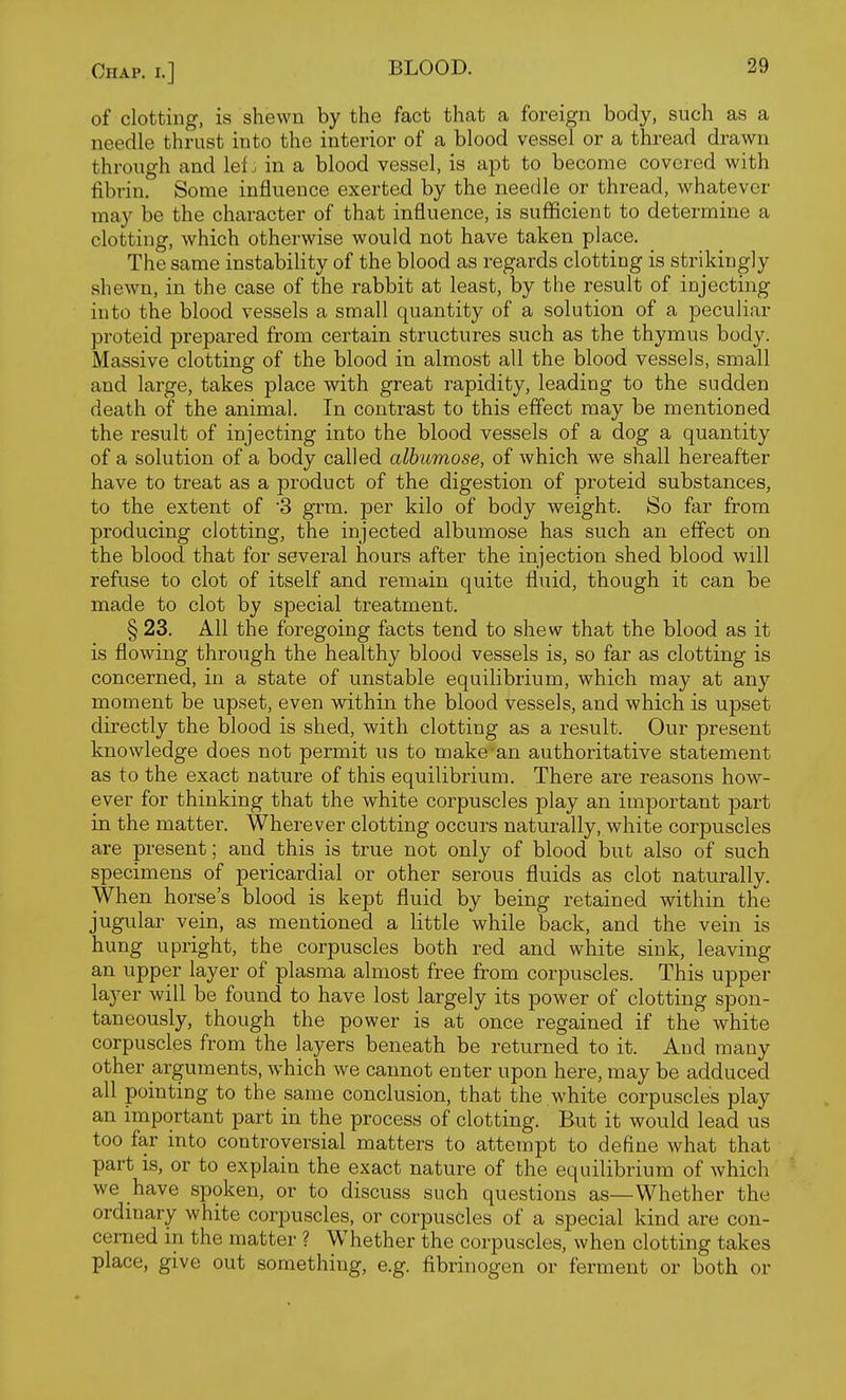 of clotting, is shewn by the fact that a foreign body, such as a needle thrust into the interior of a blood vessel or a thread drawn through and lefin a blood vessel, is apt to become covered with fibrin. Some influence exerted by the needle or thread, whatever may be the character of that influence, is sufficient to determine a clotting, which otherwise would not have taken place. The same instability of the blood as regards clotting is strikingly shewn, in the case of the rabbit at least, by the result of injecting into the blood vessels a small quantity of a solution of a peculiar proteid prepared from certain structures such as the thymus body. Massive clotting of the blood in almost all the blood vessels, small and large, takes place with great rapidity, leading to the sudden death of the animal. In contrast to this effect may be mentioned the result of injecting into the blood vessels of a dog a quantity of a solution of a body called albiimose, of which we shall hereafter have to treat as a product of the digestion of proteid substances, to the extent of '3 grm. per kilo of body weight. So far from producing clotting, the injected albumose has such an effect on the blood that for several hours after the injection shed blood will refuse to clot of itself and remain quite fluid, though it can be made to clot by special treatment. § 23. All the foregoing facts tend to shew that the blood as it is flowing through the healthy blood vessels is, so far as clotting is concerned, in a state of unstable equilibrium, which may at any moment be upset, even within the blood vessels, and which is upset directly the blood is shed, with clotting as a result. Our present knowledge does not permit us to make an authoritative statement as to the exact nature of this equilibrium. There are reasons how- ever for thinking that the white corpuscles play an important part in the matter. Wherever clotting occurs naturally, white corpuscles are present; and this is true not only of blood but also of such specimens of pericardial or other serous fluids as clot naturally. When horse's blood is kept fluid by being retained within the jugular vein, as mentioned a little while back, and the vein is hung upright, the corpuscles both red and white sink, leaving an upper layer of plasma almost free from corpuscles. This upper layer will be found to have lost largely its power of clotting spon- taneously, though the power is at once regained if the white corpuscles from the layers beneath be returned to it. And many other arguments, which we cannot enter upon here, may be adduced all pointing to the same conclusion, that the white corpuscles play an important part in the process of clotting. But it would lead us too far into controversial matters to attempt to define what that part is, or to explain the exact nature of the equilibrium of which we have spoken, or to discuss such questions as—Whether the ordinary white corpuscles, or corpuscles of a special kind are con- cerned in the matter ? Whether the corpuscles, when clotting takes place, give out something, e.g. fibrinogen or ferment or both or