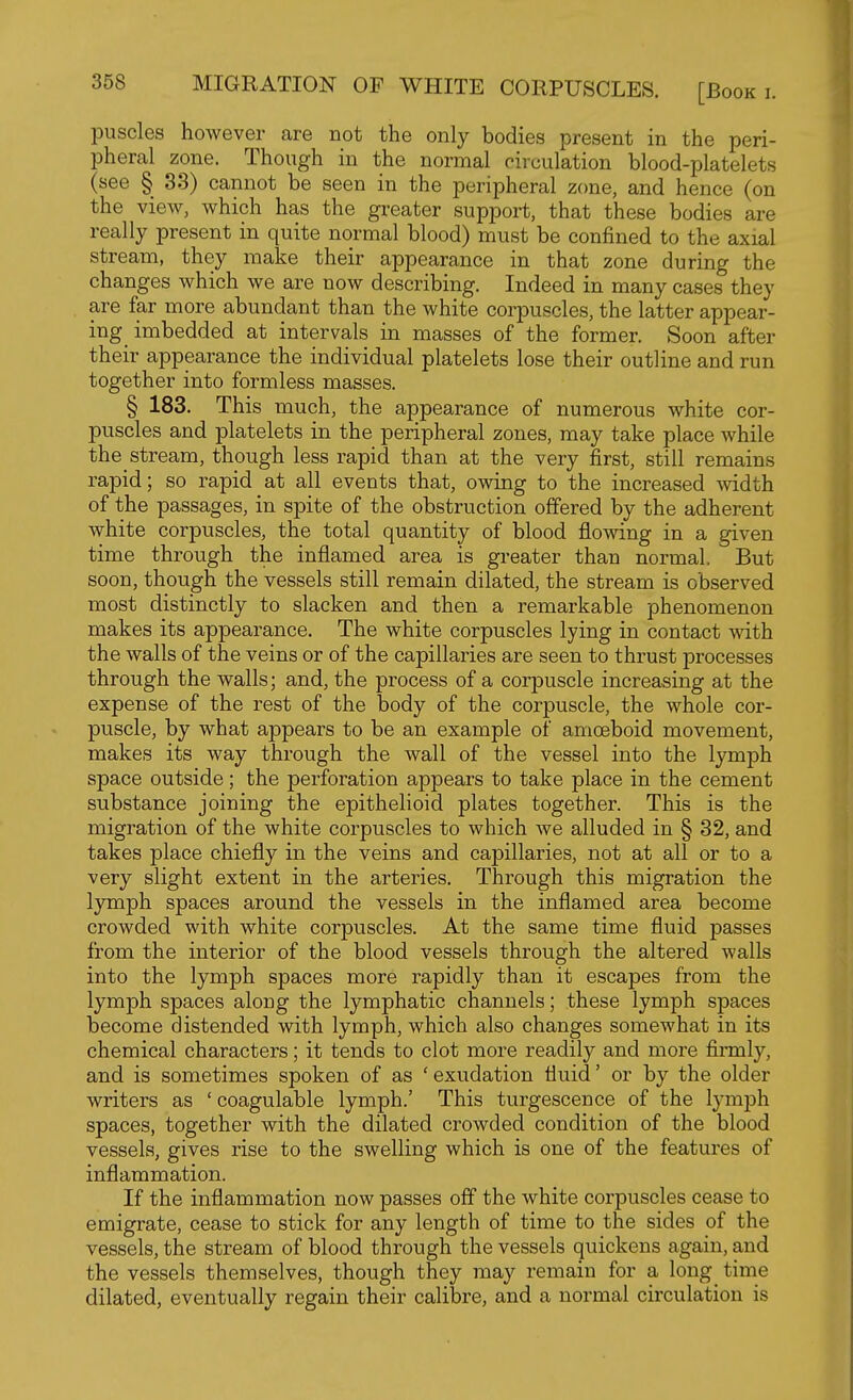 MIGRATION OF WHITE CORPUSCLES. [Book i. puscles however are not the only bodies present in the peri- pheral zone. Though in the normal oirculation blood-platelets (see § 33) cannot be seen in the peripheral zone, and hence (on the view, which has the greater support, that these bodies are really present in quite normal blood) must be confined to the axial stream, they make their appearance in that zone during the changes which we are now describing. Indeed in many cases they are far more abundant than the white corpuscles, the latter appear- ing imbedded at intervals in masses of the former. Soon after their appearance the individual platelets lose their outline and run together into formless masses. § 183. This much, the appearance of numerous white cor- puscles and platelets in the peripheral zones, may take place while the_ stream, though less rapid than at the very first, still remains rapid; so rapid at all events that, owing to the increased width of the passages, in spite of the obstruction offered by the adherent white corpuscles, the total quantity of blood flowing in a given time through the inflamed area is greater than normal. But soon, though the vessels still remain dilated, the stream is observed most distinctly to slacken and then a remarkable phenomenon makes its appearance. The white corpuscles lying in contact with the walls of the veins or of the capillaries are seen to thrust processes through the walls; and, the process of a corpuscle increasing at the expense of the rest of the body of the corpuscle, the whole cor- puscle, by what appears to be an example of amoeboid movement, makes its way through the wall of the vessel into the lymph space outside; the perforation appears to take place in the cement substance joining the epithelioid plates together. This is the migration of the white corpuscles to which we alluded in § 32, and takes place chiefly in the veins and capillaries, not at all or to a very slight extent in the arteries. Through this migration the lymph spaces around the vessels in the inflamed area become crowded with white corpuscles. At the same time fluid passes from the interior of the blood vessels through the altered walls into the lymph spaces more rapidly than it escapes from the lymph spaces along the lymphatic channels; these lymph spaces become distended with lymph, which also changes somewhat in its chemical characters; it tends to clot more readily and more firmly, and is sometimes spoken of as ' exudation fluid' or by the older writers as 'coagulable lymph.' This turgescence of the lymph spaces, together with the dilated crowded condition of the blood vessels, gives rise to the swelling which is one of the features of inflammation. If the inflammation now passes ofl the white corpuscles cease to emigrate, cease to stick for any length of time to the sides of the vessels, the stream of blood through the vessels quickens again, and the vessels themselves, though they may remain for a long^ time dilated, eventually regain their calibre, and a normal circulation is