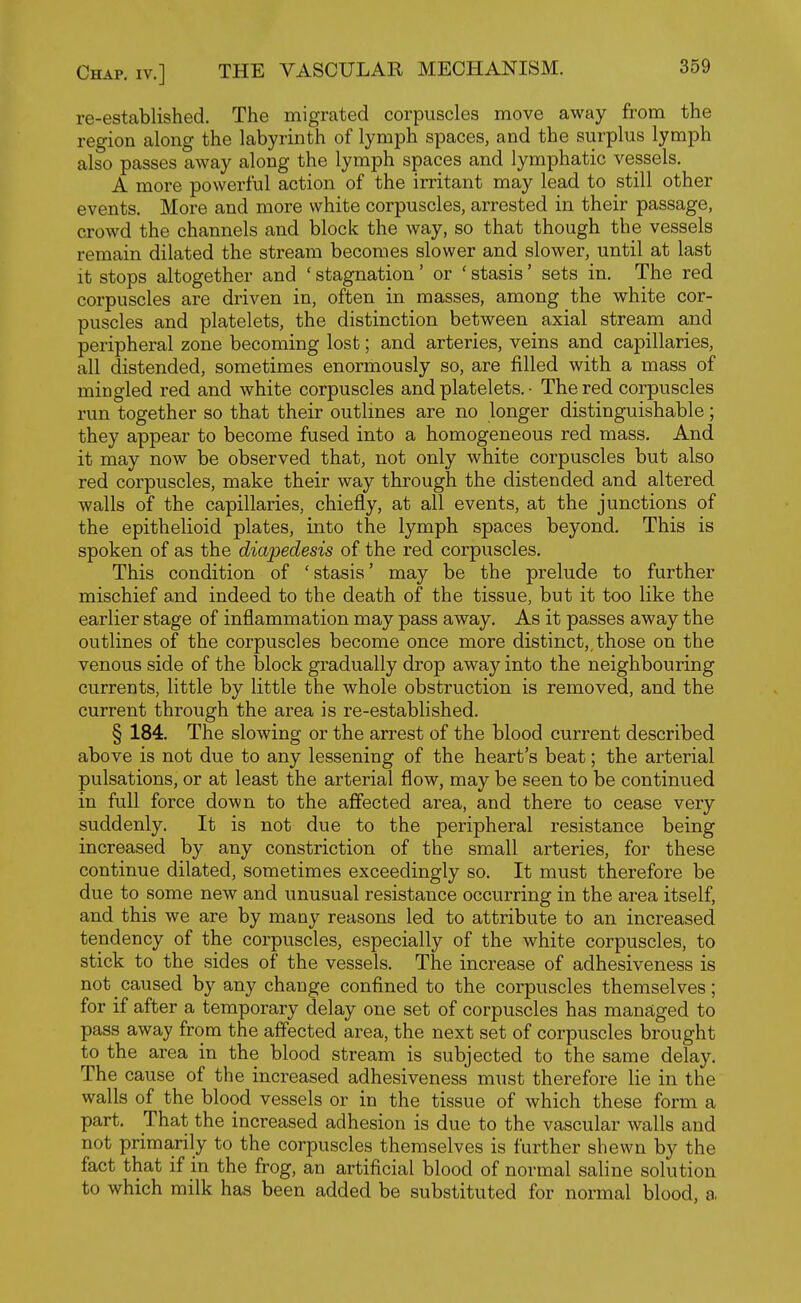 re-established. The migrated corpuscles move away from the region along the labyrinth of lymph spaces, and the surplus lymph also passes away along the lymph spaces and lymphatic vessels. A more powerful action of the irritant may lead to still other events. More and more white corpuscles, arrested in their passage, crowd the channels and block the way, so that though the vessels remain dilated the stream beconnes slower and slower, until at last it stops altogether and ' stagnation' or ' stasis' sets in. The red corpuscles are driven in, often in masses, among the white cor- puscles and platelets, the distinction between axial stream and peripheral zone becoming lost; and arteries, veins and capillaries, all distended, sometimes enormously so, are filled with a mass of mingled red and white corpuscles and platelets. • The red corpuscles run together so that their outlines are no longer distinguishable; they appear to become fused into a homogeneous red mass. And it may now be observed that, not only white corpuscles but also red corpuscles, make their way through the distended and altered walls of the capillaries, chiefly, at all events, at the junctions of the epithelioid plates, into the lymph spaces beyond. This is spoken of as the diapedesis of the red corpuscles. This condition of ' stasis' may be the prelude to further mischief and indeed to the death of the tissue, but it too like the earlier stage of inflammation may pass away. As it passes away the outlines of the corpuscles become once more distinct,, those on the venous side of the block gradually drop away into the neighbouring currents, little by little the whole obstruction is removed, and the current through the area is re-established. § 184. The slowing or the arrest of the blood current described above is not due to any lessening of the heart's beat; the arterial pulsations, or at least the arterial flow, may be seen to be continued in full force down to the affected area, and there to cease very suddenly. It is not due to the peripheral resistance being increased by any constriction of the small arteries, for these continue dilated, sometimes exceedingly so. It must therefore be due to some new and unusual resistance occurring in the area itself, and this we are by many reasons led to attribute to an increased tendency of the corpuscles, especially of the white corpuscles, to stick to the sides of the vessels. The increase of adhesiveness is not caused by any change confined to the corpuscles themselves; for if after a temporary delay one set of corpuscles has manaLged to pass away from the affected area, the next set of corpuscles brought to the area in the blood stream is subjected to the same delay. The cause of the increased adhesiveness must therefore lie in the walls of the blood vessels or in the tissue of which these form a part. That the increased adhesion is due to the vascular walls and not primarily to the corpuscles themselves is further shewn by the fact that if in the frog, an artificial blood of normal saline solution to which milk has been added be substituted for normal blood, a,