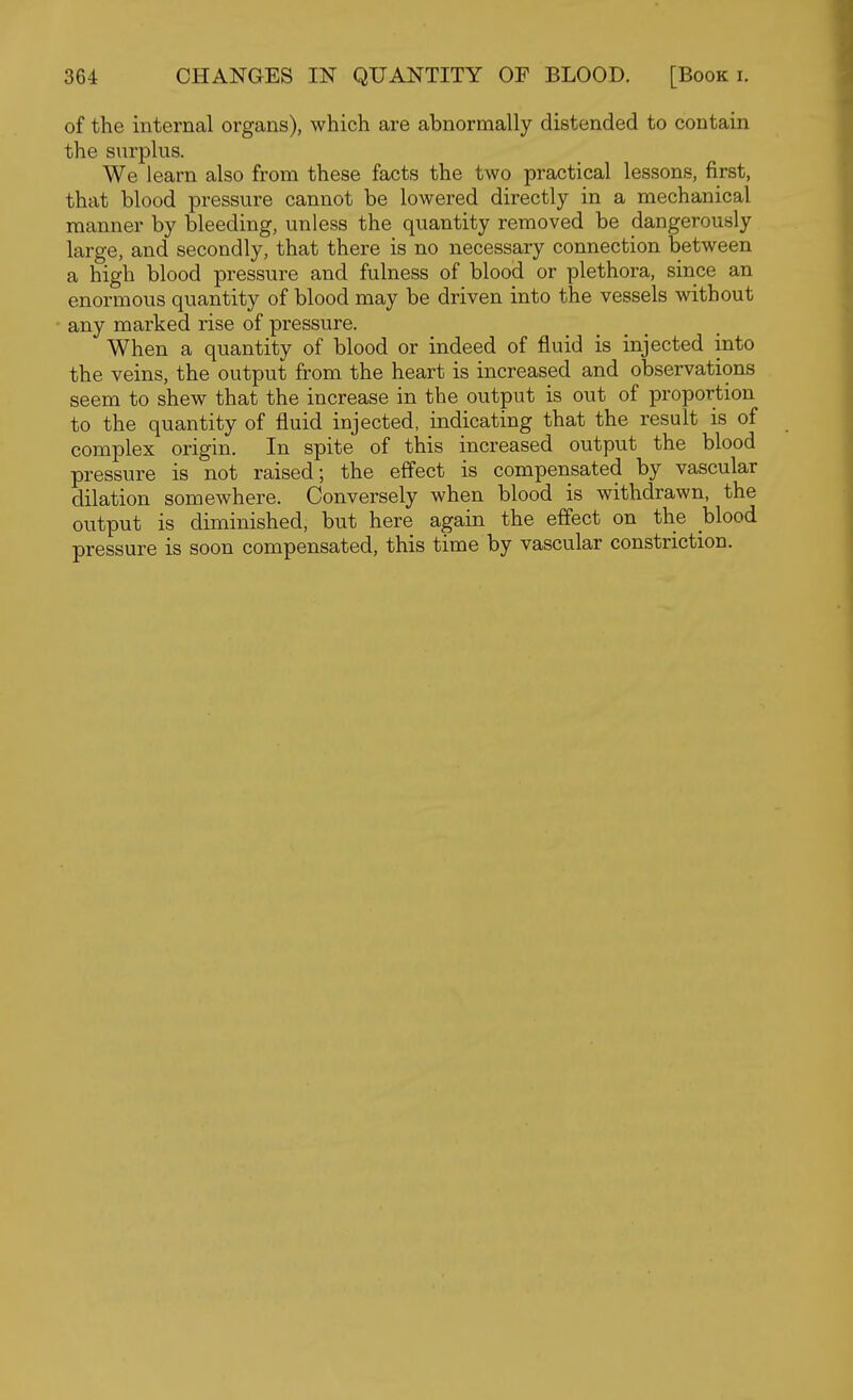 of the internal organs), which are abnormally distended to contain the surplus. We learn also from these facts the two practical lessons, first, that blood pressure cannot be lowered directly in a mechanical manner by bleeding, unless the quantity removed be dangerously large, and secondly, that there is no necessary connection between a high blood pressure and fulness of blood or plethora, since an enormous quantity of blood may be driven into the vessels without any marked rise of pressure. When a quantity of blood or indeed of fluid is injected into the veins, the output from the heart is increased and observations seem to shew that the increase in the output is out of proportion to the quantity of fluid injected, indicating that the result is of complex origin. In spite of this increased output the blood pressure is not raised; the effect is compensated by vascular dilation somewhere. Conversely when blood is withdrawn, the output is diminished, but here again the effect on the blood pressure is soon compensated, this time by vascular constriction.