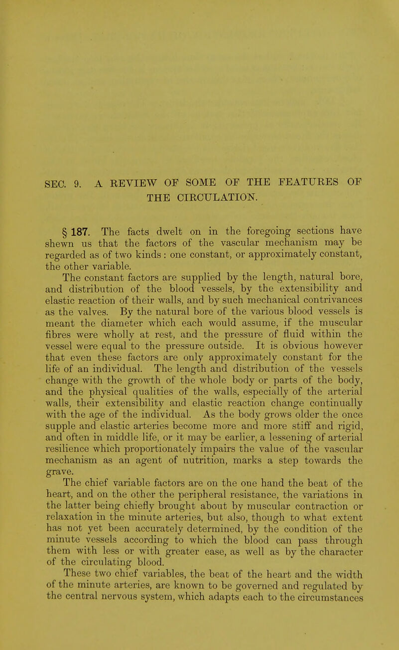 SEC. 9. A REYIEW OF SOME OF THE FEATURES OF THE CIRCULATION. § 187. The facts dwelt on in the foregoing sections have shewn us that the factors of the vascular mechanism may be regarded as of two kinds : one constant, or approximately constant, the other variable. The constant factors are supplied by the length, natural bore, and distribution of the blood vessels, by the extensibility and elastic reaction of their walls, and by such mechanical contrivances as the valves. By the natural bore of the various blood vessels is meant the diameter which each would assume, if the muscular fibres were wholly at rest, and the pressure of fluid within the vessel were equal to the pressure outside. It is obvious however that even these factors are only approximately constant for the life of an individual. The length and distribution of the vessels change with the growth of the whole body or parts of the body, and the physical qualities of the walls, especially of the arterial walls, their extensibility and elastic reaction change continually with the age of the individual. As the body grows older the once supple and elastic arteries become more and more stiff and rigid, and often in middle life, or it may be earlier, a lessening of arterial resilience which proportionately impairs the value of the vascular mechanism as an agent of nutrition, marks a step towards the grave. The chief variable factors are on the one hand the beat of the heart, and on the other the peripheral resistance, the variations in the latter being chiefly brought about by muscular contraction or relaxation in the minute arteries, but also, though to what extent has not yet been accurately determined, by the condition of the minute vessels according to which the blood can pass through them with less or with greater ease, as well as by the character of the circulating blood. These two chief variables, the beat of the heart and the width of the minute arteries, are known to be governed and regulated by the central nervous system, which adapts each to the circumstances