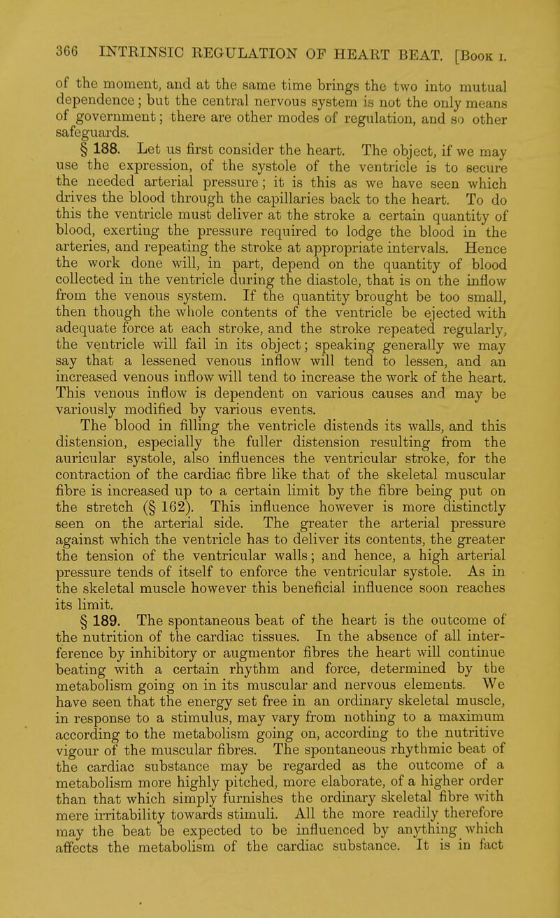 of the moment, and at the same time brings the two into mutual dependence ; but the central nervous system is not the only means of government; there are other modes of regulation, and so other safeguards. § 188. Let us first consider the heart. The object, if we may use the expression, of the systole of the ventricle is to secure the needed arterial pressure; it is this as we have seen which drives the blood through the capillaries back to the heart. To do this the ventricle must deliver at the stroke a certain quantity of blood, exerting the pressure required to lodge the blood in the arteries, and repeating the stroke at appropriate intervals. Hence the work done will, in part, depend on the quantity of blood collected in the ventricle during the diastole, that is on the inflow from the venous system. If the quantity brought be too small, then though the whole contents of the ventricle be ejected with adequate force at each stroke, and the stroke repeated regularly, the ventricle will fail in its object; speaking generally we may say that a lessened venous inflow will tend to lessen, and an increased venous inflow will tend to increase the work of the heart. This venous inflow is dependent on various causes and may be variously modified by various events. The blood in filling the ventricle distends its walls, and this distension, especially the fuller distension resulting from the auricular systole, also influences the ventricular stroke, for the contraction of the cardiac fibre like that of the skeletal muscular fibre is increased up to a certain limit by the fibre being put on the stretch (§ 162). This influence however is more distinctly seen on the arterial side. The greater the arterial pressure against which the ventricle has to deliver its contents, the greater the tension of the ventricular walls; and hence, a high arterial pressure tends of itself to enforce the ventricular systole. As in the skeletal muscle however this beneficial influence soon reaches its limit. § 189. The spontaneous beat of the heart is the outcome of the nutrition of the cardiac tissues. In the absence of all inter- ference by inhibitory or augmentor fibres the heart will continue beating with a certain rhythm and force, determined by the metabolism going on in its muscular and nervous elements. We have seen that the energy set free in an ordinary skeletal muscle, in response to a stimulus, may vary from nothing to a maximum according to the metabolism going on, according to the nutritive vigour of the muscular fibres. The spontaneous rhythmic beat of the cardiac substance may be regarded as the outcome of a metabolism more highly pitched, more elaborate, of a higher order than that which simply furnishes the ordinary skeletal fibre Avith mere irritability towards stimuli. All the more readily therefore may the beat be expected to be influenced by anything which affects the metabolism of the cardiac substance. It is in fact