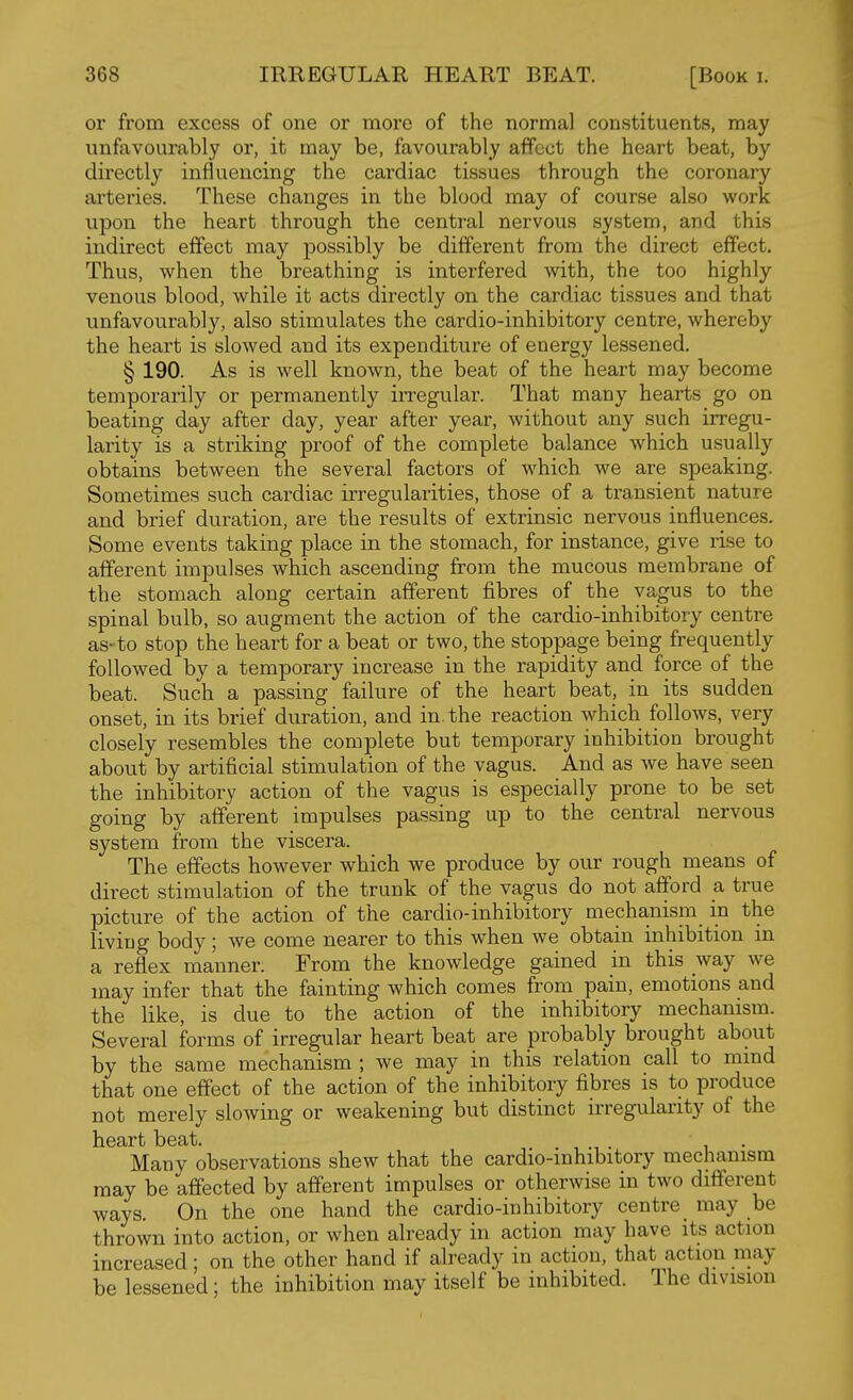 or from excess of one or more of the normal constituents, may unfavourably or, it may be, favourably affect the heart beat, by directly influencing the cardiac tissues through the coronary arteries. These changes in the blood may of course also work upon the heart through the central nervous system, and this indirect effect may possibly be different from the direct effect. Thus, when the breathing is interfered with, the too highly venous blood, while it acts directly on the cardiac tissues and that unfavourably, also stimulates the cardio-inhibitory centre, whereby the heart is slowed and its expenditure of energy lessened, § 190. As is well known, the beat of the heart may become temporarily or permanently irregular. That many hearts go on beating day after day, year after year, without any such irregu- larity is a striking proof of the complete balance which usually obtains between the several factors of which we are speaking. Sometimes such cardiac irregularities, those of a transient nature and brief duration, are the results of extrinsic nervous influences. Some events taking place in the stomach, for instance, give rise to afferent impulses which ascending from the mucous membrane of the stomach along certain afferent fibres of the vagus to the spinal bulb, so augment the action of the cardio-inhibitory centre as- to stop the heart for a beat or two, the stoppage being frequently followed by a temporary increase in the rapidity and force of the beat. Such a passing failure of the heart beat, in its sudden onset, in its brief duration, and in. the reaction which follows, very closely resembles the complete but temporary inhibition brought about by artificial stimulation of the vagus. And as we have seen the inhibitory action of the vagus is especially prone to be set going by afferent impulses passing up to the central nervous system from the viscera. The effects however which we produce by our rough means of direct stimulation of the trunk of the vagus do not afford a true picture of the action of the cardio-inhibitory mechanism in the living body ; we come nearer to this when we obtain inhibition in a reflex manner. From the knowledge gained in this way we may infer that the fainting which comes from pain, emotions and the like, is due to the action of the inhibitory mechanism. Several forms of irregular heart beat are probably brought about by the same mechanism ; we may in this relation call to mind that one effect of the action of the inhibitory fibres is to produce not merely slowing or weakening but distinct irregulaxity of the heart beat. Many observations shew that the cardio-mhibitory mechanism may be affected by afferent impulses or otherwise in two different ways. On the one hand the cardio-inhibitory centre _ may be thrown into action, or when already in action may have its action increased; on the other hand if already in action, that action may be lessened; the inhibition may itself be inhibited. The division