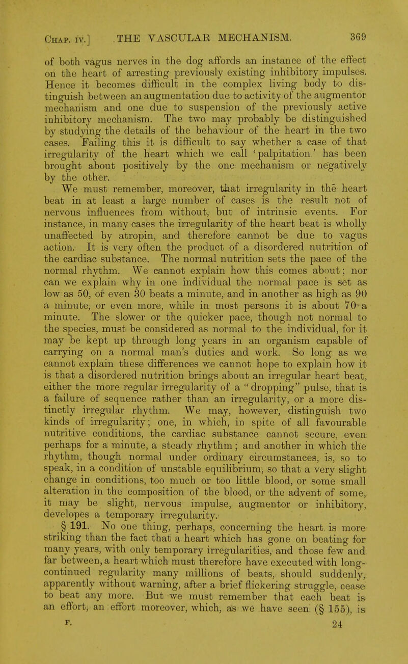 of both vagus nerves in the dog affords an instance of the effect on the heart of arresting previously existing inhibitory impulses. Hence it becomes difficult in the complex living body to dis- tinguish between an augmentation due to activity of the augmentor mechanism and one due to suspension of the previously active inhibitory mechanism. The two may probably be distinguished by studying the details of the behaviour of the heart in the two cases. Failing this it is difficult to say whether a case of that irregularity of the heart which we call ' palpitation' has been brought about positively by the one mechanism or negatively by the other. We must remember, moreover, that irregularity in the heart beat in at least a large number of cases is the result not of nervous influences from without, but of intrinsic events. For instance, in many cases the irregularity of the heart beat is wholly unaffected by atropin, and therefore cannot be due to vagus action. It is very often the product of a disordered nutrition of the cardiac substance. The normal nutrition sets the pace of the normal rhythm. We cannot explain how this comes about; nor can we explain why in one individual the normal pace is set as low as 50, or even 30 beats a minute, and in another as high as 90 a minute, or even more, while in most persons it is about 70-a minute. The slower or the quicker pace, though not normal to the species, must be considered as normal to the individual, for it may be kept up through long years in an organism capable of carrying on a normal man's duties and work. So long as we cannot explain these differences we cannot hope to explain how it is that a disordered nutrition brings about an irregular heart beat, either the more regular irregularity of a dropping pulse, that is a failure of sequence rather than an irregularity, or a more dis- tinctly irregular rhythm. We may, however, distinguish two kinds of irregularity; one, in which, in spite of all favourable nutritive conditions, the cardiac substance cannot secure, even perhaps for a minute, a steady rhythm ; and another in which the rhythm, though normal under ordinary circumstances, is, so to speak, in a condition of unstable equilibrium, so that a very slight change in conditions, too much or too little blood, or some small alteration in the composition of the blood, or the adyent of some, it may be slight, nervous impulse, augmentor or inhibitory, developes a temporary irregularity. §191. No one thing, perhaps, concerning the heart, is more striking than the fact that a heart which has gone on beating for many years, with only temporary irregularities, and those few and far between, a heart which must therefore have executed with long- continued regularity many millions of beats, should suddenly, apparently without warning, after a brief flickering struggle, cease to beat any more. But we must remember that each beat is an effort, an effort moreover, which, as we have seen (§ 155), is F- 24
