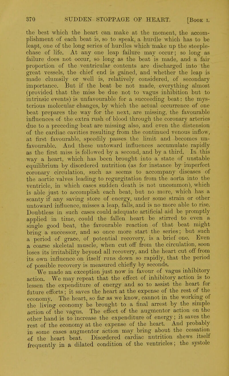 the best which the heart can make at the moment, the accom- plishment of each beat is, so to speak, a hurdle which has to be leapt, one of the long series of hurdles which make up the steeple- chase of life. At any one leap failure may occur; so long as failure does not occur, so long as the beat is made, and a fair proportion of the ventricular contents are discharged into the great vessels, the chief end is gained, and whether the leap is made clumsily or well is, relatively considered, of secondary importance. But if the beat be not made, everything ailmost (provided that the miss be due not to vagus inhibition but to intrinsic events) is unfavourable for a succeeding beat: the mys- terious molecular changes, by which the actual occurrence of one beat prepares the way for the next, are missing, the favourable influences of the extra rush of blood through the coronary arteries due to a preceding beat are missing also, and even the distension of the cardiac cavities resulting from the continued venous inflow, at first favourable, speedily passes the limit and becomes un- favourable. And these untoward influences accumulate rapidly as the first miss is followed by a second, and by a third. In this way a heart, which has been brought into a state of unstable equilibrium by disordered nutrition (as for instance by imperfect coronary circulation, such as seems to accompany diseases of the aortic valves leading to regurgitation from the aorta into the ventricle, in which cases sudden death is not uncommon), which is able just to accomplish each beat, but no more, which has a scanty if any saving store of energy, under some strain or other untoward influence, misses a leap, falls, and is no more able to rise. Doubtless in such cases could adequate artificial aid be promptly applied in time, could the fallen heart be stirred to even a single good beat, the favourable reaction of that beat might bring a successor, and so once more start the series; but such a period of grace, of potential recovery, is a brief one. Even a coarse skeletal muscle, when cut oflf from the circulation, soon loses its irritability beyond all recovery, and the heart cut off from its own influence on itself runs down so rapidly, that the period of possible recovery is measured chiefly by seconds. We made an exception just now in favour of vagus inhibitory action. We may repeat that the effect of inhibitory action is to lessen the expenditure of energy and so to assist the heart for future efforts; it saves the heart at the expense of the rest of the economy. The heart, so far as we know, cannot in the working of the living economy be brought to a final arrest by the simple action of the vagus. The effect of the augmentor action on the other hand is to increase the expenditure of energy; it saves the rest of the economy at the expense of the heart. And probably in some cases augmentor action may bring about the cessation of the heart beat. Disordered cardiac nutrition shews itself frequently in a dilated condition of the ventricles; the systole