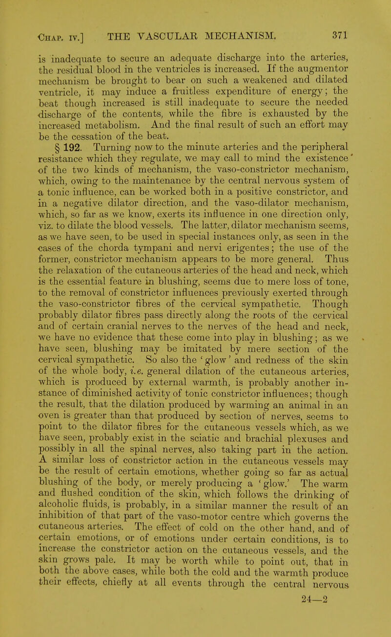 is inadequate to secure an adequate discharge into the arteries, the residual blood in the ventricles is increased. If the augmentor mechanism be brought to bear on such a weakened and dilated ventricle, it may induce a fruitless expenditure of energy; the beat though increased is still inadequate to secure the needed discharge of the contents, while the fibre is exhausted by the increased metabolism. And the final result of such an effort may be the cessation of the beat. § 192. Turning now to the minute arteries and the peripheral resistance which they regulate, we may call to mind the existence' of the two kinds of mechanism, the vaso-constrictor mechanism, which, owing to the maintenance by the central nervous system of a tonic influence, can be worked both in a positive constrictor, and in a negative dilator direction, and the vaso-dilator mechanism, which, so far as we know, exerts its influence in one direction only, viz. to dilate the blood vessels. The latter, dilator mechanism seems, as we have seen, to be used in special instances only, as seen in the cases of the chorda tympani and nervi erigentes; the use of the former, constrictor mechanism appears to be more general. Thus the relaxation of the cutaneous arteries of the head and neck, which is the essential feature in blushing, seems due to mere loss of tone, to the removal of constrictor influences previously exerted through the vaso-constrictor fibres of the cervical sympathetic. Though probably dilator fibres pass directly along the roots of the cervical and of certain cranial nerves to the nerves of the head and neck, we have no evidence that these come into play in blushing; as we have seen, blushing may be imitated by mere section of the cervical sympathetic. So also the ' glow' and redness of the skin of the whole body, i.e. general dilation of the cutaneous arteries, which is produced by external warmth, is probably another in- stance of diminished activity of tonic constrictor influences; though the result, that the dilation produced by warming an animal in an oven is greater than that produced by section of nerves, seems to point to the dilator fibres for the cutaneous vessels which, as we have seen, probably exist in the sciatic and brachial plexuses and possibly in all the spinal nerves, also taking part in the action. A similar loss of constrictor action in the cutaneous vessels may be the result of certain emotions, whether going so far as actual blushing of the body, or merely producing a ' glow.' The warm and flushed _ condition of the skin, which follows the drinking of alcoholic fluids, is probably, in a similar manner the result of an inhibition of that part of the vaso-motor centre which governs the cutaneous arteries. The effect of cold on the other hand, and of certain emotions, or of emotions under certain conditions, is to increase the constrictor action on the cutaneous vessels, and the skin grows pale. It may be worth while to point out, that in both the above cases, while both the cold and the warmth produce their effects, chiefly at all events through the central nervous 24—2