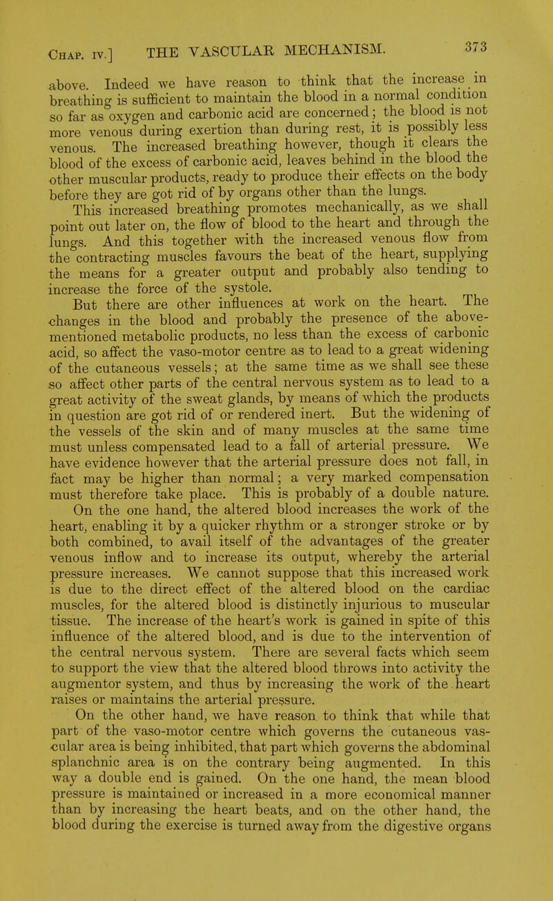 above. Indeed we have reason to think that the increase in breathing is sufficient to maintain the blood in a normal condition so far as oxygen and carbonic acid are concerned; the blood is not more venous during exertion than during rest, it is possibly less venous. The increased breathing however, though it clears the blood of the excess of carbonic acid, leaves behind in the blood the other muscular products, ready to produce theii' effects on the body before they are got rid of by organs other than the lungs. This increased breathing promotes mechanically, as we shall point out later on, the flow of blood to the heart and through the lungs. And this together with the increased venous flow from the contracting muscles favours the beat of the heart, supplying the means for a greater output and probably also tending to increase the force of the systole. But there are other influences at work on the heart. The changes in the blood and probably the presence of the above- mentioned metabolic products, no less than the excess of carbonic acid, so affect the vaso-motor centre as to lead to a great widening of the cutaneous vessels; at the same time as we shall see these so affect other parts of the central nervous system as to lead to a great activity of the sweat glands, by means of which the products in question are got rid of or rendered inert. But the widening of the vessels of the skin and of many muscles at the same time must unless compensated lead to a fall of arterial pressure. We have evidence however that the arterial pressure does not fall, in fact may be higher than normal; a very marked compensation must therefore take place. This is probably of a double nature. On the one hand, the altered blood increases the work of the heart, enabling it by a quicker rhythm or a stronger stroke or by both combined, to avail itself of the advantages of the greater venous inflow and to increase its output, whereby the arterial pressure increases. We cannot suppose that this increased work is due to the direct effect of the altered blood on the cardiac muscles, for the altered blood is distinctly injurious to muscular tissue. The increase of the heart's work is gained in spite of this influence of the altered blood, and is due to the intervention of the central nervous system. There are several facts which seem to support the view that the altered blood throws into activity the augmentor system, and thus by increasing the work of the. heart raises or maintains the arterial pressure. On the other hand, we have reason to think that while that part of the vaso-motor centre which governs the cutaneous vas- cular area is being inhibited, that part which governs the abdominal splanchnic area is on the contrary being augmented. In this way a double end is gained. On the one hand, the mean blood pressure is maintained or increased in a more economical manner than by increasing the heart beats, and on the other hand, the blood during the exercise is turned away from the digestive organs