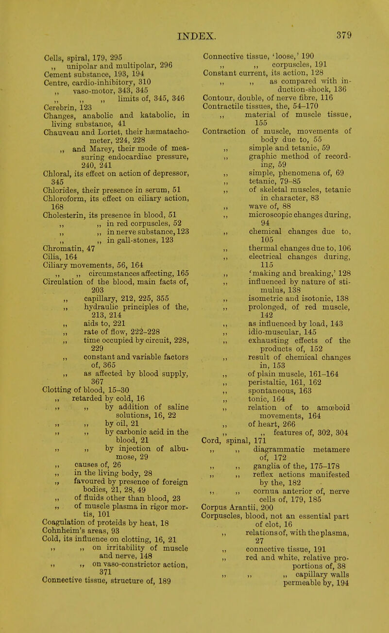 Cells, spiral, 179, 295 „ unipolar and multipolar, 296 Cement substance, 193, 194 Centre, cardio-inhibitory, 310 „ vaso-motor, 343, 845 „ limits of, 845, 346 Cerebrin, 123 Changes, anabolic and katabolic, in living substance, 41 Chauveau and Lortet, their htematacho- meter, 224, 228 „ and Marey, their mode of mea- suring endocardiac pressure, 240, 241 Chloral, its effect on action of depressor, 345 Chlorides, their presence in serum, 51 Chloroform, its effect on ciliary action, 168 Cholesterin, its presence in blood, 51 ,, „ in red corpuscles, 52 ,, „ in nerve substance, 123 „ ,, in gall-stones, 123 Chromatin, 47 Cilia, 164 Ciliary movements, 56, 164 ,, ,, circumstances affecting, 165 Circulation of the blood, main facts of, 203 „ capillary, 212, 225, 355 ,, hydraulic principles of the, 213, 214 „ aids to, 221 „ rate of flow, 222-228 „ time occupied by circuit, 228, 229 „ constant and variable factors of, 365 „ as affected by blood supply, 867 Clotting of blood, 15-30 ,, retarded by cold, 16 ,, by addition of saline solutions, 16, 22 by oil, 21 „ ,, by carbonic acid in the blood, 21 >i I, by injection of albu- mose, 29 ,, causes of, 26 ,, in the living body, 28 „ favoured by presence of foreign bodies, 21, 28, 49 „ of fluids other than blood, 23 „ of muscle plasma in rigor mor- tis, 101 Coagulation of proteids by heat, 18 Cohnheim's areas, 93 Cold, its influence on clotting, 16, 21 ,, ,. on irritability of muscle and nerve, 148 on vaso-constrictor action, 871 Connective tissue, structure of, 189 Connective tissue, 'loose,' 190 ,, ,, corpuscles, 191 Constant current, its action, 128 ,, ,, as compared with in- duction-shock, 136 Contour, double, of nerve fibre, 116 Contractile tissues, the, 54-170 ,, material of muscle tissue, 155 Contraction of muscle, movements of body due to, 55 ,, simple and tetanic, 59 ,, graphic method of record- ing, 69 ,, simple, phenomena of, 69 ,, tetanic, 79-85 ,, of skeletal muscles, tetanic in character, 83 ,, wave of, 88 ,, micro scopic changes during, 94 „ chemical changes due to, 105 ,, thermal changes due to, 106 ,, electrical changes during, 115 ,, 'making and breaking,' 128 ,, influenced by nature of sti- mulus, 138 „ isometric and isotonic, 138 ,, prolonged, of red muscle, 142 ,, as influenced by load, 143 ,, idio-muscular, 145 ,, exhausting effects of the products of, 152 ,, result of chemical changes in, 153 ,, of plain muscle, 161-164 ,, peristaltic, 161, 162 ,, spontaneous, 163 „ tonic, 164 ,, relation of to amoeboid movements, 164 of heart, 266 ,, „ features of, 302, 304 Cord, spinal, 171 ,, ,, diagrammatic metamere of, 172 ,, ,, ganglia of the, 175-178 „ ,, reflex actions manifested by the, 182 ), ,, cornua anterior of, nerve cells of, 179, 185 Corpus Arantii, 200 Corpuscles, blood, not an essential part of clot, 16 ,, relations of, with the plasma, 27 „ connective tissue, 191 „ red and white, relative pro- portions of, 88 „ I, ,, capillary walls permeable by, 194