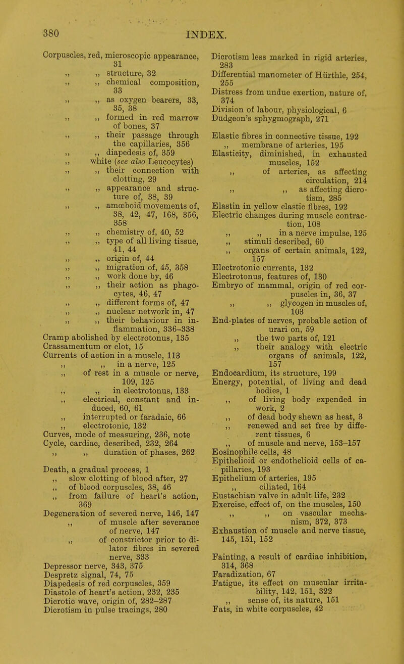 Corpuscles, red, microscopic appearance, 31 „ ,, structure, 32 ,, ,, chemical composition, 33 11 ,, as oxygen bearers, 33, 35, 38 ,, ,, formed in red marrow of bones, 37 ,, ,, their passage through the capillaries, 356 ,, ,, diapedesis of, 359 ,, white (see also Leucocytes) „ ,, their connection with clotting, 29 ,, ,, appearance and struc- ture of, 38, 39 „ „ amoeboid movements of, 38, 42, 47, 168, 356, 358 „ ,, chemistry of, 40, 52 ,, ,, type of all living tissue, 41, 44 „ „ origin of, 44 ,, ,, migration of, 45, 358 „ ,, work done by, 46 ,, ,, their action as phago- cytes, 46, 47 ,, „ different forms of, 47 „ ,, nuclear network in, 47 ,, ,, their behaviour in in- flammation, 336-338 Cramp abohshed by electrotonus, 135 Crassamentum or clot, 15 Currents of action in a muscle, 113 ,, „ in a nerve, 125 „ of rest in a muscle or nerve, 109, 125 „ „ in electrotonus, 133 ,, electrical, constant and in- duced, 60, 61 „ interrupted or faradaic, 66 ,, electrotonic, 132 Curves, mode of measuring, 236, note Cycle, cardiac, described, 232, 264 ,, ,, duration of phases, 262 Death, a gradual process, 1 ,, slow clotting of blood after, 27 ,, of blood corpuscles, 38, 46 ,, from failure of heart's action, 369 Degeneration of severed nerve, 146, 147 ,, of muscle after severance of nerve, 147 „ of constrictor prior to di- lator fibres in severed nerve, 333 Depressor nerve, 343, 375 Despretz signal, 74, 75 Diapedesis of red corpuscles, 359 Diastole of heart's action, 232, 235 Dicrotic wave, origin of, 282-287 Dicrotism in pulse tracings, 280 Diorotism less marked in rigid arteries, 283 Differential manometer of Hiirthle, 254, 255 Distress from undue exertion, nature of, 374 Division of labour, physiological, 6 Dudgeon's sphygmograph, 271 Elastic fibres in connective tissue, 192 ,, membrane of arteries, 195 Elasticity, diminished, in exhausted muscles, 152 ,, of arteries, as affecting circulation, 214 ,, )) as affecting dicro- tism, 285 Elastin in yellow elastic fibres, 192 Electric changes during muscle contrac- tion, 108 „ in a nerve impulse, 125 ,, stimuli described, 60 „ organs of certain animals, 122, 157 Electrotonic currents, 132 Electrotonus, features of, 130 Embryo of mammal, origin of red cor- puscles in, 36, 37 „ „ glycogen in muscles of, 103 End-plates of nerves, probable action of urari on, 59 „ the two parts of, 121 ,, their analogy with electric organs of animals, 122, 157 Endocardium, its structure, 199 Energy, potential, of living and dead bodies, 1 ,, of living body expended in work, 2 ,, of dead body shewn as heat, 3 ,, renewed and set free by diffe- rent tissues, 6 ,, of muscle and nerve, 153-157 Eosinophile cells, 48 Epithelioid or endothelioid cells of ca- pillaries, 193 Epithelium of arteries, 195 ,, ciliated, 164 Eustachian valve in adult life, 232 Exercise, effect of, on the muscles, 150 ,, ,, on vascular mecha- nism, 372, 373 Exhaustion of muscle and nerve tissue, 145, 151, 152 Fainting, a result of cardiac inhibition, 314, 368 Faradization, 67 Fatigue, its effect on muscular irrita- bility, 142, 151, 322 ,, sense of, its nature, 151 Fats, in white corpuscles, 42