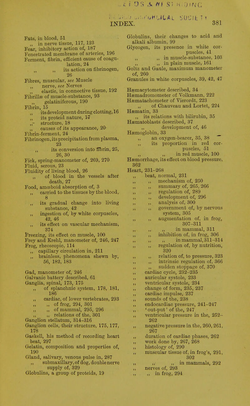 Fats, in blood, 51 ,, in nerve tissue, 117, 123 Fear, inhibitory action of, 187 Fenestrated membrane of arteries, 196 Ferment, fibrin, efiicient cause of coagu- lation, 24 „ „ its action on fibrinogen, 26 Fibres, muscular, see Muscle ,, nerve, see Nerves „ elastic, in connective tissue, 192 FibrillsB of muscle-substance, 93 ,, gelatiniferous, 190 Fibrin, 15 ,, its development during clotting, 16 ,, its proteid nature, 1-7 „- structure, 18 ,, causes of its appearance, 20- Fibrin-ferment, 24 Fibrinogen, its precipitation from plasma, 23 ,, its conversion into fflbrin, 25, 26, 30 Fick, spring-manometer of, 269, 270 Fluid, serous, 23 Fluidity of living blood, 26 ,, of blood in the vessels after death, 27 Food, amoeboid absorption of, 3 ,, carried to the tissues by the blood, 8 „ its gradual change into living substance, 42 „ ingestion of, by white corpuscles, 42, 46 ,, its effect on vascular mechanism, 374 Freezing, its effect on muscle, 100 Frey and Krehl, manometer of, 246, 247 Frog, rheoscopio, 114 ,, capillary circulation in, 211 „ brainless, phenomena shewn by, 56, 182, 183 Gad, manometer of, 246 Galvanic battery described, 61 Ganglia, spinal, 173, 175 „ of splanchnic system, 178, 181, 186 „ cardiac, of lower vertebrates, 293 „ of frog, 294, 301 ,, „ of mammal, 295, 296 ,, ,, relations of the, 301 Ganglion stellatum, 314-316 Ganglion cells, their structure, 175,177, 178 Gaskell, his method of recording heart beat, 297 Gelatin, composition and properties of, 190 Gland, salivary, venous pulse in, 287 „ submaxillary, of dog, double nerve supply of, 329 Globulins, a group of proteids, 19 Globulins, their changes to acid and alkali albumin, 99 Glycogen, its presence in white cor- puscles, 41 ,, ,, in muscle-substance, 103 ,, ,, in plain muscle, 161 Goltz and Gaule, maximum manometer of, 260 Granules in white corpuscles, 39, 42, 47 Hsemacytometer described, 34 Hsemadromometer of Volkmann, 222 Hasmatachometer of Vierordt, 223 ,, of Chauveau and Lortet, 224 Hsematin, 33 ,, its relations with bilirubin, 35 Hsematoblasts described, 37 ,, development of, 46 Hasmoglobin, 33 ,, an oxygen-bearer, 35, 38 ,, its proportion in red cor- puscles, 51 ,, ,, in red muscle, 100 Haemorrhage, its effect on blood pressure, 362 Heart, 231-268 ,, beat, normal, 231 ,, ,, mechanism of, 250 ,, ,, summary of, 265,266 ,, ,, regulation of, 289 ,, ,, development of, 296 ,, ,, analysis of, 300 ,, ,, government of, by nervous system, 305 ,, ,, augmentation of, in frog, 307-311 ,, ,, ,, in mammal, 311 ,, „ inhibition of, in frog, 306 ,, ,, ,, in mammal, 311-314 ,, ,, regulation of, by nutrition, 320 ,, ,, relation of, to pressure, 323 ,, ,, intrinsic regulation of, 366 ,, ,, sudden stoppage of, 370 ,, cardiac cycle, 232-235 ,, auricular systole, 233 ,, ventricular systole, 234 „ change of form, 235, 237 ,, cardiac impulse, 237 ,, sounds of the, 238 ,, endocardiac pressure, 241-247 ' out-put' of the, 247 „ ventricular pressure in the, 252- 262 ,, negative pressure in the, 260,261, 267 ,, duration of cardiac phases, 262 „ work done by, 267, 268 „ histology of, 290 ,, muscular tissue of, in frog's, 291, 302 „ ,, in mammals, 292 ,, nerves of, 293 „ ,, in frog, 294