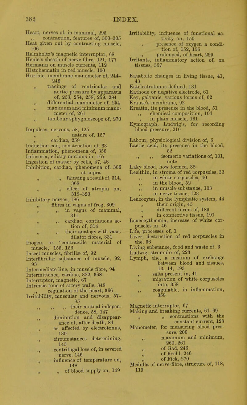 Heart, nerves of, in mammal, 295 ,, contraction, features of, 300-305 Heat given out by contracting muscle, 106 Helmholtz's magnetic interrupter, 68 Henle's sheath of nerve fibre, 121, 177 Hermann on muscle currents, 112 Histohsematin in red muscle, 100 Hiirthle, membrane manometer of, 244- 246 ,, tracings of ventricular and aortic pressure by apparatus of, 253, 254, 258, 259, 284 ,, differential manometer of, 254 ,, maximum and minimum mano- meter of, 261 ,, tambour sphygmoscope of, 270 Impulses, nervous, 58, 125 ,, ,, nature of, 157 ,, cardiac, 259 Induction coil, construction of, 63 Inflammation, phenomena of, 356 Infusoria, ciliary motions in, 167 Ingestion of matter by cells, 47, 48 Inhibition, cardiac, phenomena of, 306 et supra ,, ,, fainting a result of, 314, 368 „ ,, effect of atropin on, 318-320 Inhibitory nerves, 186 ,, fibres in vagus of frog, 309 ,, in vagus of mammal, 311 ,, ,, cardiac, continuous ac- tion of, 314 ,, „ their analogy with vaso- dilator fibres, 331 Inogen, or ' contractile material of muscle,' 155, 156 Insect muscles, fibrillsB of, 92 InterfibriUar substance of muscle, 92, 93 Intermediate line, in muscle fibre, 94 Intermittence, cardiac, 322, 368 Interruptor, magnetic, 67 Intrinsic tone of artery walls, 348 ,, regulation of the heart, 366 Irritability, muscular and nervous, 57- 85 ,, ,, their mutual indepen- dence, 58, 147 ,, diminution and disappear- ance of, after death, 84 „ as affected by electrotonus, 180 ,, circumstances determining, 145 ,, centrifugal loss of, in severed nerve, 146 ,, influence of temperature on, 148 „ „ of blood supply on, 149 Irritability, influence of functional ac- tivity on, 150 „ presence of oxygen a condi- tion of, 152, 156 „ prolonged, of heart, 299 Irritants, inflammatory action of, on tissues, 357 Katabolic changes in living tissue, 41, 43 Katelectrotonus defined, 131 Kathode or negative electrode, 61 Key, galvanic, various forms of, 62 Krause's membrane, 92 Kreatin, its presence in the blood, 51 ,, chemical composition, 104 ,, in plain muscle, 161 Kymograph, Ludwig's, for recording blood pressure, 210 Labour, physiological division of, 6 Lactic acid, its presence in the blood, 52 ,, ,, isomeric variations of, 101, note Laky blood, how formed, 32 Lecithin, in stroma of red corpuscles, 33 ,, in white corpuscles, 40 „ in the blood, 52 ,, in muscle-substance, 103 ,, in nerve tissue, 123 Leucocytes, in the lymphatic system, 44 ,, their origin, 45 ,, different forms of, 189 ,, in connective tissue, 191 Leucocythsemia, increase of white cor- puscles in, 46 Life, processes of, 1 Liver, destruction of red corpuscles in the, 36 Living substance, food and waste of, 3 Ludwig, stromuhr of, 223 Lymph, the, a medium of exchange between blood and tissues, 13, 14, 193 „ salts present in, 41 ,, migration of white corpuscles into, 358 ,, coagulable, in inflammation, 358 Magnetic interruptor, 67 Making and breaking currents, 61-69 „ ,, contractions with the constant current, 128 Manometer, for measuring blood pres- sure, 206 ,, maximum and minimum, 260, 261 „ of Gad, 246 of Krehl, 246 of Fick, 270 Medulla of nerve-fibre, structure of, 118, 119