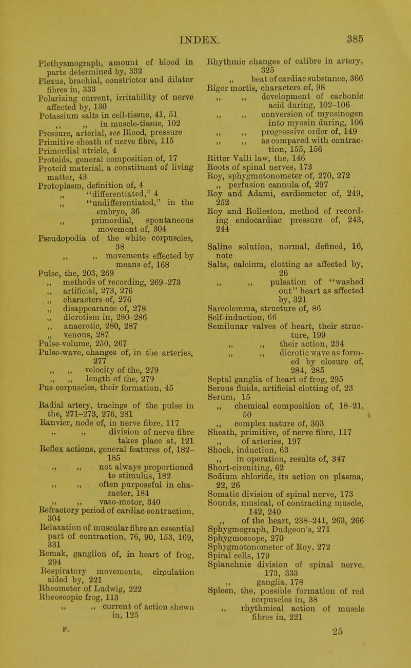 Plethysmograph, amouut of blood in parts determined by, 332 Plexus, brachial, constrictor and dilator fibres in, 333 Polarizing current, irritability of nerve affected by, 130 Potassium salts in cell-tissue, 41, 51 „ in muscle-tissue, 102 Pressure, arterial, see Blood, pressure Primitive sheath of nerve fibre, 115 Primordial utricle, 4 Proteids, general composition of, 17 Proteid material, a constituent of living matter, 43 Protoplasm, definition of, 4 „ differentiated, 4 „ undifferentiated, in the embryo, 36 ,, primordial, spontaneous movement of, 304 Pseudopodia of the white corpuscles, 38 ,, ,, movements effected by means of, 168 Pulse, the, 203, 269 „ methods of recording, 269-273 „ artificial, 273, 276 , ,, characters of, 276 ,, disappearance of, 278 ,, dicrotism in, 280-286 ,, anacrotic, 280, 287 „ venous, 287 Pulse-volume, 250, 267 Pulse-wave, changes of, in tlie arteries, 277 „ ,, velocity of the, 279 „ length of the, 279 Pus corpuscles, their formation, 45 Eadial artery, tracings of the pulse in the, 271-273, 276, 281 Kanvier, node of, in nerve fibre, 117 „ ,, division of nerve fibre takes place at, 121 Reflex actions, general features of, 182- 185 ,, „ not always proportioned to stimulus, 182 ,, ,, often purposeful in cha- racter, 184 ,, vaso-motor, 340 Eefractory period of cardiac contraction, 304 Relaxation of muscular fibre an essential part of contraction, 76, 90, 153, 169, 33X Remak, ganglion of, in heart of frog, 294 Respiratory movements, cii^ulation aided by, 221 Rheometer of Ludwig, 222 Rheoscopic frog, 113 „ „ current of action shewn in, 125 Rhythmic changes of calibre in artery, 325 „ beat of cardiac substance, 366 Rigor mortis, characters of, 98 ,, ,, development of carbonic acid during, 102-106 ,, ,, conversion of myosinogen into myosin during, 106 ,, „ progressive order of, 149 „ ,, as compared with contrac- tion, 155, 156 Ritter Valli law, the, 146 Roots of spinal nerves, 173 Roy, sphygmotonometer of, 270, 272 perfusion cannula of, 297 Roy and Adami, cardiometer of, 249, 252 Roy and RoUeston, method of record- ing endocardiac pressure of, 243, 244 Saline solution, normal, defined, 16, note Salts, calcium, clotting as affected by, 26 „ ,, pulsation of washed out heart as affected by, 321 Sarcolemma, structure of, 86 Self-induction, 66 Semilunar valves of heart, their struc- ture, 199 ,, ,, their action, 234 ,, ,, dicrotic wave as form- ed by closure of, 284, 285 Septal ganglia of heart of frog, 295 Serous fluids, artificial clotting of, 28 Serum, 15 ,, chemical composition of, 18-21, 50 ,, complex nature of, 303 Sheath, primitive, of nerve fibre, 117 ,, of arteries, 197 Shock, induction, 63 ,, in operation, results of, 347 Short-circuiting, 62 Sodium chloride, its action on plasma, 22, 26 Somatic division of spinal nerve, 173 Sounds, musical, of contracting muscle, 142, 240 of the heart, 238-241, 263, 266 Sphygmograph, Dudgeon's, 271 Sphygmoscope, 270 Sphygmotonometer of Roy, 272 Spiral cells, 179 Splanclinic division of spinal nerve, 173, 333 ganglia, 178 Spleen, the, possible formation of red corpuscles in, 38 ,, rhythmical action of muscle fibres in, 221 F. 25