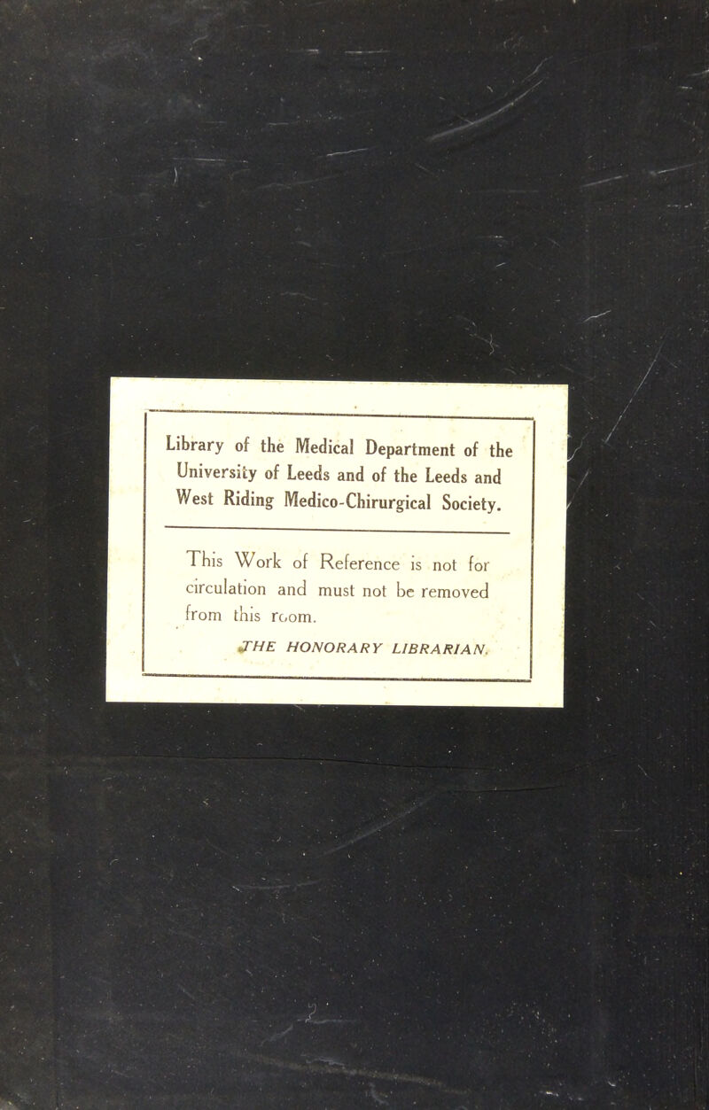 Library of the Medical Department of the University of Leeds and of the Leeds and West Riding Medico-Chirurgical Society. This Work of Reference is not for circulation and must not be removed from this room. ^HE HONORARY LIBRARIAN.