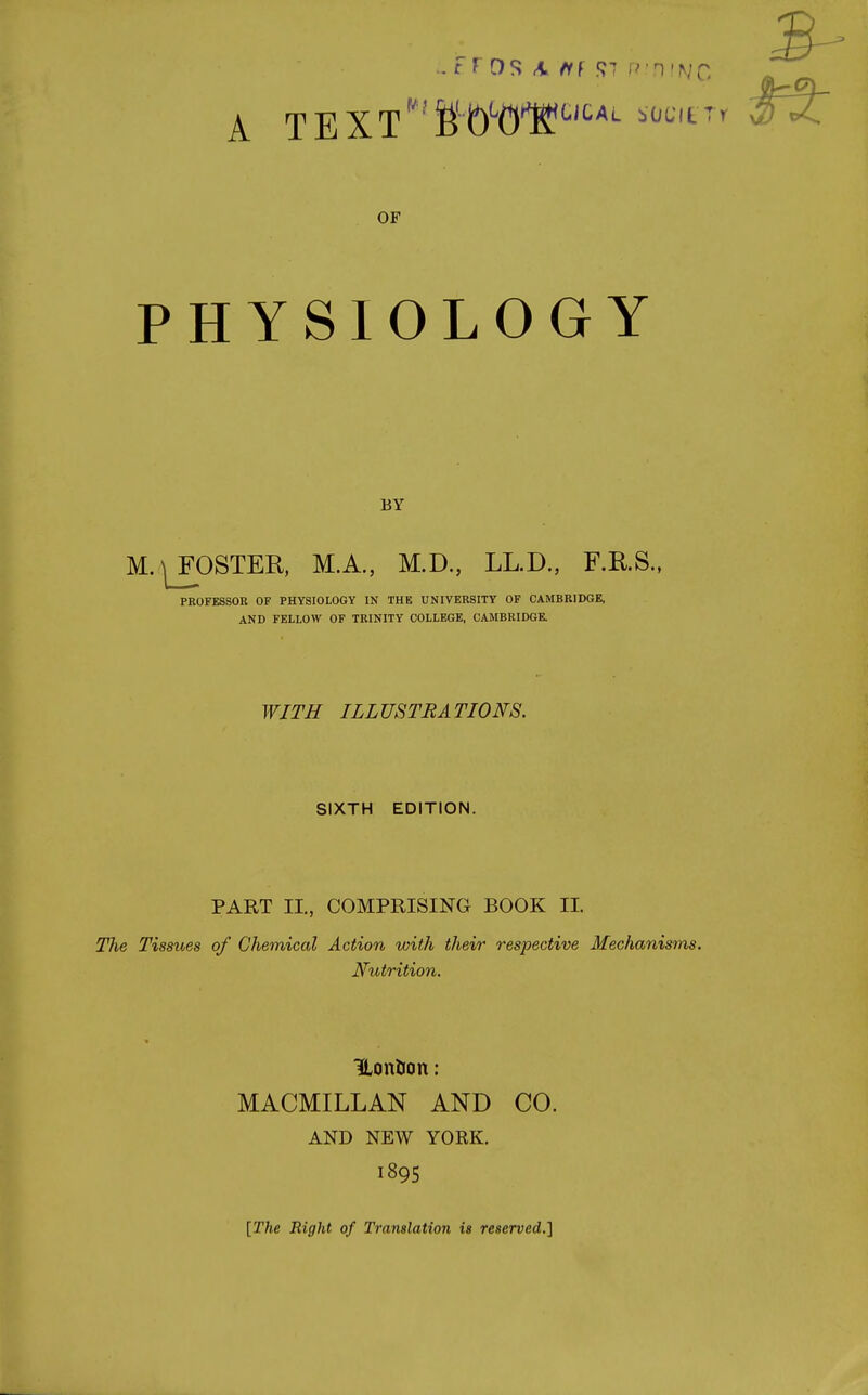 OF PHYSIOLOGY BY M.|_FOSTER, M.A., M.D., LL.D., F.KS., PROFESSOR OF PHYSIOLOGY IN THE UNIVERSITY OF CAMBRIDGE, AND FELLOW OF TRINITY COLLEGE, CAMBRIDGE. WITH ILLUSTRATIONS. SIXTH EDITION. PART II., COMPRISING BOOK II. The Tissues of Chemical Action with their respective Mechanisms. Nutrition. ILonfton: MACMILLAN AND CO. AND NEW YORK. 1895 [The Right of Translation is reserved.]