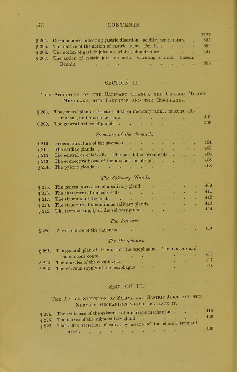 PAGE § 204. Circumstances affecting gastric digestion; acidity, temperature . 395 § 205. The nature of the action of gastric juice. Pepsin .... 396 § 206. The action of gastric juice on gelatin, chondrin &c. ... 397 § 207. The action of gastric juice on milk. Curdling of milk. Casein. Bennin 398 SECTION II. The Structure of the Salivary Glands, the Gastric Mucous Membrane, the Pancreas and the (Esophagus. § 208. The general plan of structure of the aUmentary canal; mucous, sub- mucous, and muscular coats 401 § 209. The general nature of glands 4=03 Structure of the Stomach. § 210. General structure of the stomach 404 § 211. The cardiac glands 405 § 212. The central or chief cells. The parietal or ovoid cells . . . 406 § 213. The connective tissue of the mucous membrane .... 408 § 214. The pyloric glands '^08 The Salivary Glands. § 215. The general structure of a salivary gland 409 § 216. The characters of mucous cells 411 § 217. The structure of the ducts 412 § 218. The structure of albuminous salivary glands 413 § 219. The nervous supply of the salivary glands . . •  • • 414 The Pancreas. § 220. The structure of the pancreas The (Esophagus. § 221. The general plan of structure of the oesophagus. The mucous and submucous coats § 222. The muscles of the oesophagus ^^^ § 223. The nervous supply of the oesophagus 418 SECTION III. The Act of Secretion of Saliva and Gastric Juice and the Nervous Mechanisms which regulate it. § 224. The evidences of the existence of a nervous mechanism ... 419 § 225. The nerves of the submaxillary gland .420 8 226 The reflex secretion of saliva by means of the chorda tympani ° ■ . . 420 nerve