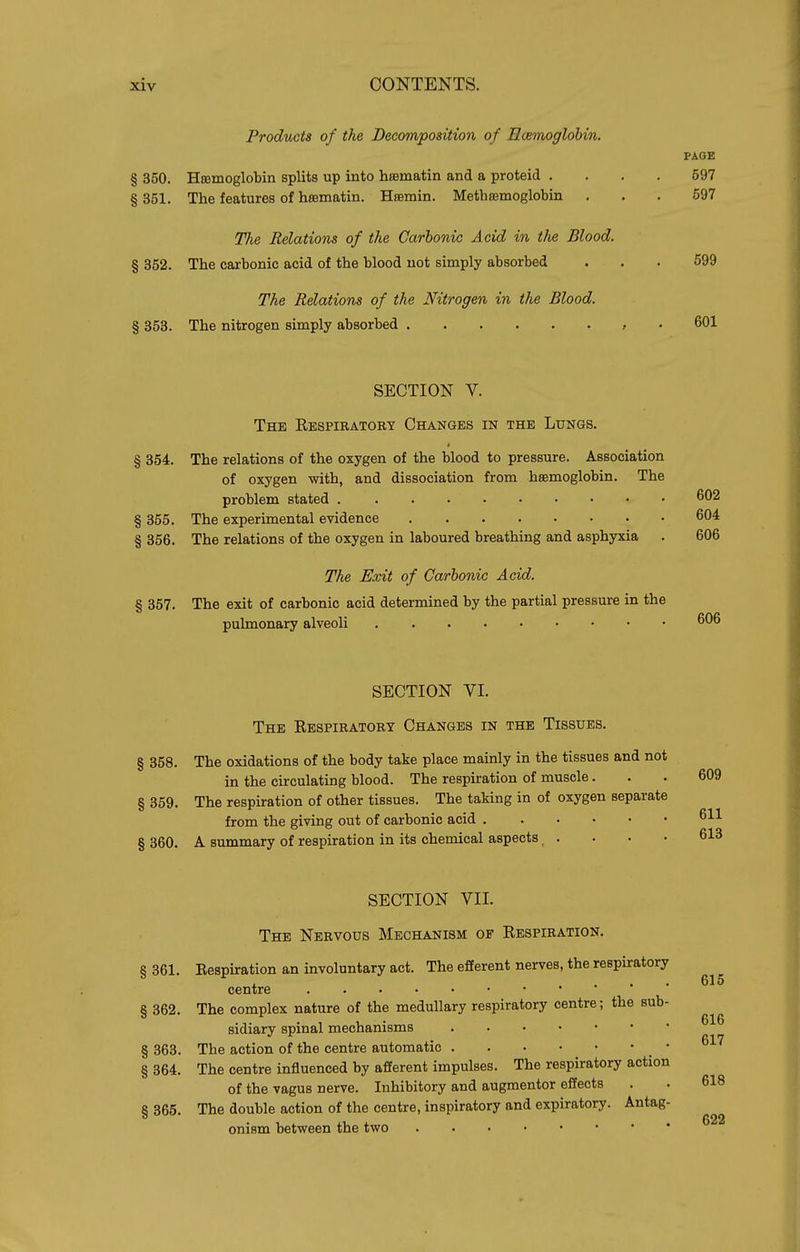 Products of the Decomposition of Ecemoglobin. PAOE § 350. Hfflmoglobin splits up into hajmatin and a proteid .... 597 § 351. The features of hamatin. Hsemin. Methsemoglobin ... 597 77ie Relations of the Carbonic Acid in t/ie Blood. § 362. The carbonic acid of the blood not simply absorbed ... 699 The Relations of the Nitrogen in the Blood. § 353. The nitrogen simply absorbed , • 601 SECTION V. The Respiratory Changes in the Lungs. § 354. The relations of the oxygen of the blood to pressure. Association of oxygen with, and dissociation from hsemoglobin. The problem stated 602 § 355. The experimental evidence 604 § 356. The relations of the oxygen in laboured breathing and asphyxia . 606 The Exit of Carbonic Acid. § 357. The exit of carbonic acid determined by the partial pressure in the pulmonary alveoli 606 SECTION VI. The Respiratory Changes in the Tissues. § 358. The oxidations of the body take place mainly in the tissues and not in the circulating blood. The respiration of muscle. § 359. The respiration of other tissues. The taking in of oxygen separate from the giving out of carbonic acid § 360. A summary of respiration in its chemical aspects . SECTION VII. The Nervous Mechanism of Respiration. § 361. Eespiration an involuntary act. The efferent nerves, the respiratory . ... 615 centre § 362. The complex nature of the medullary respiratory centre; the sub- sidiary spinal mechanisms § 363. The action of the centre automatic _ • ^^'^ § 364. The centre influenced by afferent impulses. The respiratory action of the vagus nerve. Inhibitory and augmentor effects . . 618 8 365 The double action of the centre, inspiratory and expiratory. Antag- onism between the two