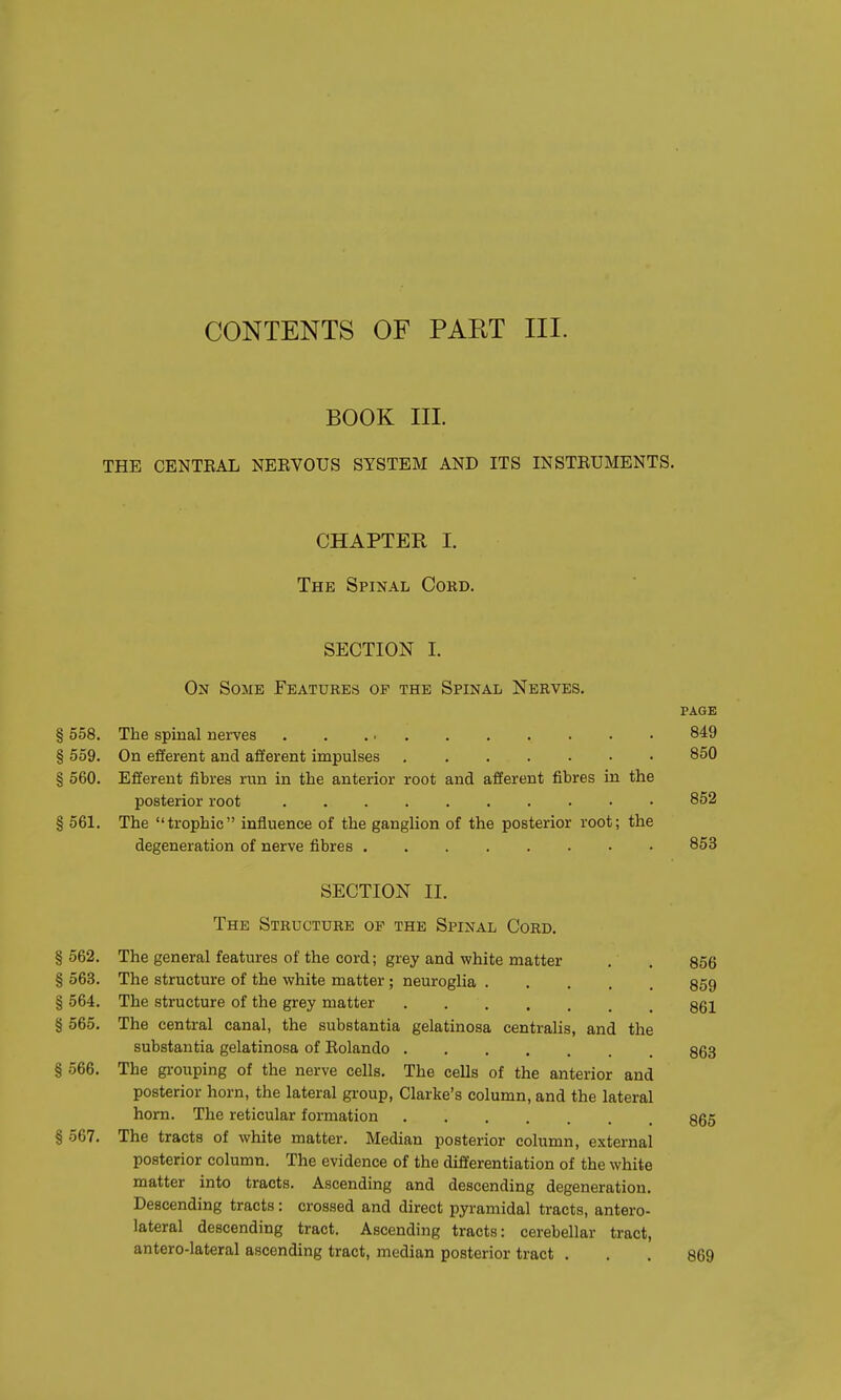 BOOK III. THE CENTEAL NEBVOUS SYSTEM AND ITS INSTRUMENTS. CHAPTER I. The Spinal Cord. SECTION I. On Some Features of the Spinal Nerves. page § 558. The spinal nerves 849 § 559. On efferent and afferent impulses 850 § 560. Efferent fibres run in the anterior root and afferent fibres in the posterior root 852 § 561. The trophic influence of the ganglion of the posterior root; the degeneration of nerve fibres 853 SECTION II. The Structure of the Spinal Cord. § 562. The general features of the cord; grey and white matter . . 856 § 563. The structure of the white matter ; neuroglia .... 859 § 564. The structure of the grey matter 861 § 565. The central canal, the substantia gelatinosa centralis, and the substantia gelatinosa of Rolando 863 § 566. The grouping of the nerve cells. The cells of the anterior and posterior horn, the lateral group, Clarke's column, and the lateral horn. The reticular formation 865 § 567. The tracts of white matter. Median posterior column, external posterior column. The evidence of the differentiation of the white matter into tracts. Ascending and descending degeneration. Descending tracts: crossed and direct pyramidal tracts, antero- lateral descending tract. Ascending tracts: cerebellar tract, antero-lateral ascending tract, median posterior tract ... 869