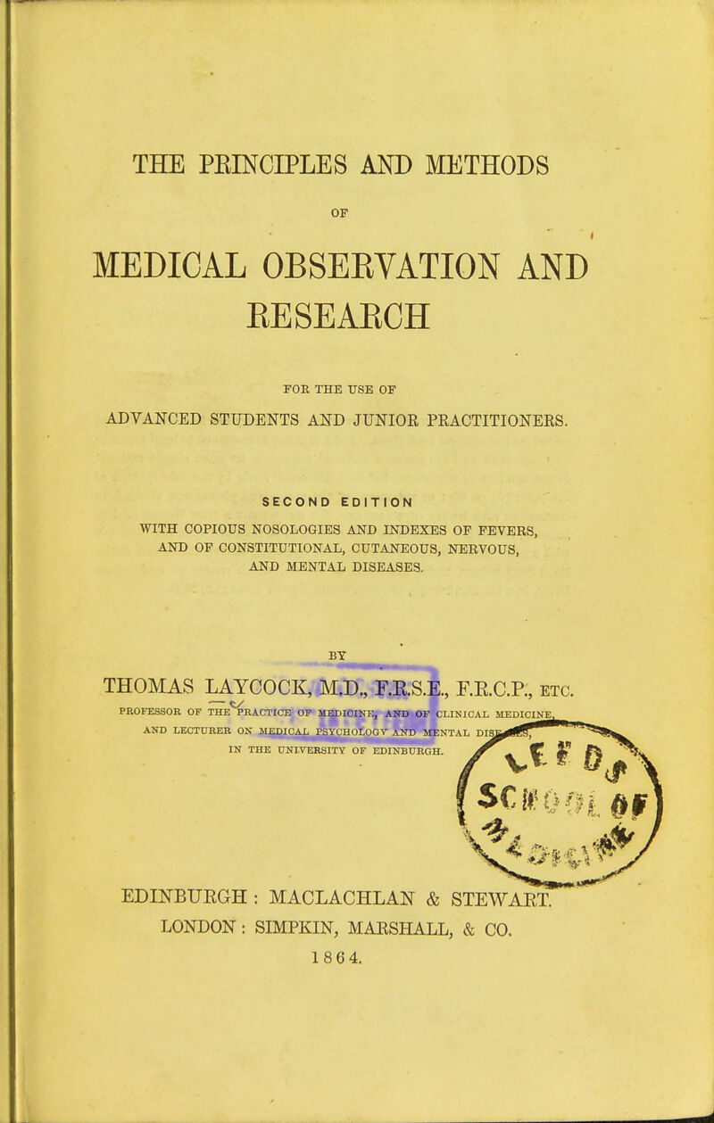 THE PEINCIPLES AND METHODS OF MEDICAL OBSEKVATION AND EESEARCH FOE THE USE OP ADVANCED STUDENTS AND JUNIOR PRACTITIONERS. SECOND EDITION WITH COPIOUS NOSOLOGIES AND INDEXES OP FEVERS, AND OF CONSTITUTIONAL, CUTANEOUS, NERVOUS, AND MENTAL DISEASES. BY THOMAS LAYCOCI^Mitf:, T.RS.E., F.RC.R, etc. — t/ PROFESSOB OF THE PRACTICE OF MEDICINE, AND OF CLINICAL MEDICINE^ AND LECTURER ON MEDICAL PSYCIIOLOGV AND MENTAL IN THE UNIVERSITY OF EDINBURGH. EDINBUEGH : MACLACHLAN & STEWAET. LONDON : SIMPKIN, MARSHALL, & CO. 18 64.