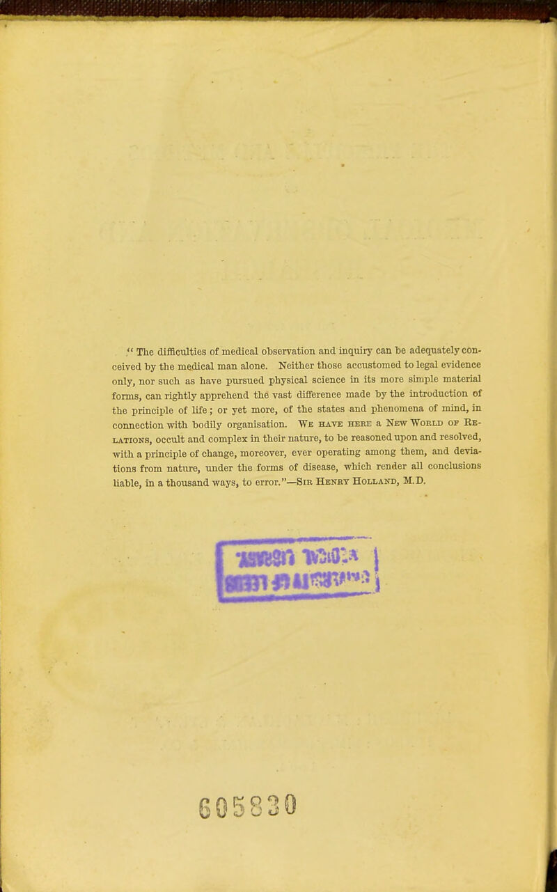  The difllculties of medical observation and inquiry can be adequately con- ceived by the medical man alone. Neither those acciistomed to legal evidence only, nor such as have pursued physical science in its more simple material forms, can rightly apprehend the vast difference made by the Introduction of the principle of life; or yet more, of the states and phenomena of mind, in connection with bodily organisation. We have here a New World of Re- lations, occult and complex in their nature, to be reasoned upon and resolved, with a principle of change, moreover, ever operating among them, and devia- tions from nature, imder the forms of disease, which render all conclusions liable, in a thousand ways, to error.—Sir Henrt Holland, M.D. 605830