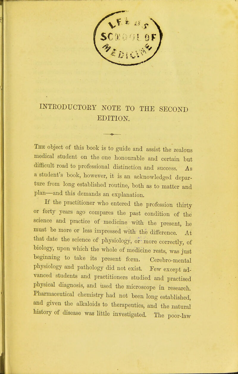 INTEODUCTOEY TOTE TO THE SECOND EDITION. The object of this book is to guide and assist the'zealous medical student on the one honourable and certain but difficult road to professional distinction and success. As a student's book, however, it is an acknowledged depar- ture from long estabhshed routine, both as to matter and plan—and this demands an explanation. If the practitioner who entered the profession thirty or forty years ago compares the past condition of the science and practice of medicine with the present, he must be more or less impressed with the difference. At that date the science of physiology, or^more correctly, of biology, upon which the whole of medicine rests, was just beginning to take its present form. Cerebro-mental physiology and pathology did not exist. Tew except ad- vanced students and practitioners studied and practised physical diagnosis, and used the microscope in research. Pharmaceutical chemistry had not been long established, and given the alkaloids to therapeutics, and the natural history of disease was little investigated. The poor-law