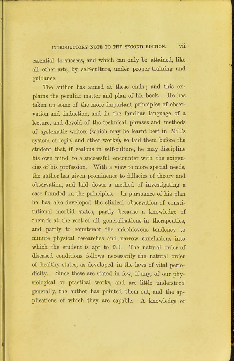 essential to success, and whicli can only be attained, like aU other arts, by self-culture, under proper training and guidance. The author has aimed at these ends; and this ex- plains the peculiar matter and plan of his hook. He has taken up some of the more important principles of obser- vation and induction, and in the familiar language of a lecture, and devoid of the technical phrases and methods of systematic writers (which may be learnt best in Mill's system of logic, and other works), so laid them before the student that, if zealous in self-culture, he may discipline his own mind to a successful encounter with the exigen- cies of his profession. With a view to more special needs, the author has given prominence to fallacies of theory and observation, and laid down a method of investigating a case founded on the principles. In pursuance of his plan he has also developed the clinical observation of consti- tutional morbid states, partly because a knowledge of them is at the root of all generalisations in therapeutics, and partly to counteract the mischievous tendency to minute physical researches and narrow conclusions into which the student is apt to fall. The natural order of diseased conditions follows necessarily the natural order of healthy states, as developed in the laws of vital perio- dicity. Since these are stated in few, if any, of our phy- siological or practical works, and are little understood generally, the author has pointed them out, and the ap- plications of which they are capable. A knowledge of