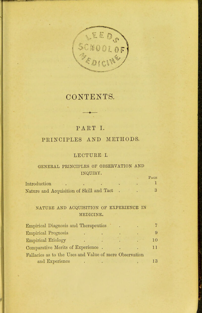 CONTENTS. PAET I. PRINCIPLES AND METHODS. LECTURE I. GENERAL PRINCIPLES OF OBSERVATION AND INQUIRY. Page Introduction ..... 1 Nature and Acquisition of Skill and Tact . . 3 NATURE AND ACQUISITION OF EXPERIENCE IN MEDICINE. Empirical Diagnosis and Therapeutics  . . 7 Empirical Prognosis .... 9 Empirical Etiology . . . . 10 Comparative Merits of Experience . . . 11 Fallacies as to the Uses and Value of mere Observation and Experience . . .13